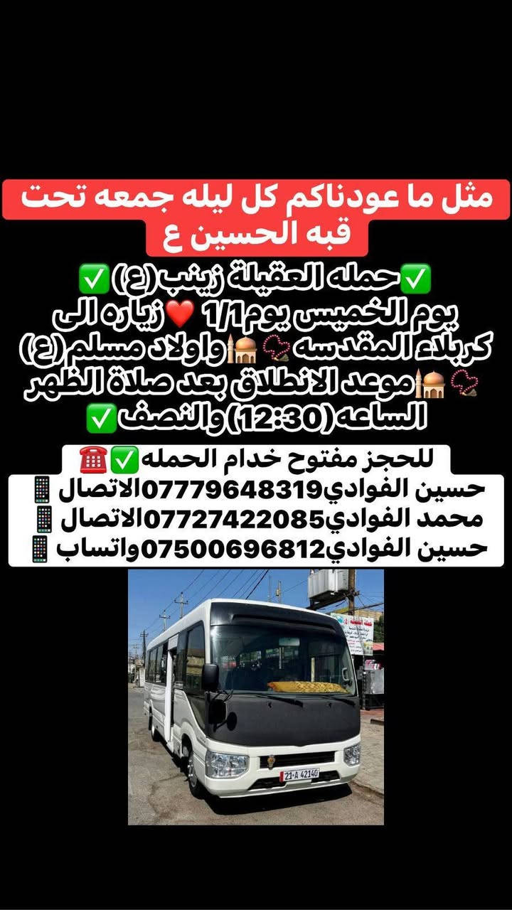 ياالله🤍 اللهم صل على محمد وال محمد ❤️🤍 
السنه الجديده2026❤️💙🎉 اللهم أجعلها سنه خير وعوض وجبر❤️🌹 وتحقيق الامنيات🙏💙 وكل عام وانتم بالف خير ❤️ فزيارات حملتنا يوم الثلاثاء ويوم الاربعاء✅
-----------------------------------------------------------------------------
١-يوم الثلاثاء زياره إلى كربلاء المقدسة 📿🕌 وزياره العلوية شريفه بنت الامام الحسن(ع)📿🕌 وبعدها مخابز باب الاغا نتوكل بعد صلاه الظهر الساعه12والنصف🕐🧿
✅ذهاب واياب رجوع لباب الدار ✅🧿🏨
-----------------------------------------------------------------------------
٢-يوم الاربعاء ليله1/1 زياره إلى كربلاء المقدسة 📿🕌 وبعدها إلى مخابز باب الاغا 🥐🍰 لقضاء ليله راس السنه🎉💙❤️ بجوار سيدي ومولاي الامام الحسين(ع)🕌📿🙏نتوكل بعد صلاه الظهر الساعه12والنصف🕐 والعودة (1:00)ليلا✅❤️ ذهاب واياب رجوع لباب الدار✅🧿🏨
----------------------------------------------------------------------------
٣-يوم الخميس زياره إلى كربلاء المقدسة 📿 🕌 واولاد مسلم ابن عقيل(ع)📿🕌 موعد الانطلاق بعد صلاه الظهر الساعه12والنصف 🕐 ذهاب واياب رجوع لباب الدار ✅ 
-----------------------------------------------------------------------------
⛳امكان تجمع الحمله✅1-الشعله الاولى جامع الامام علي(ع)✅2-والشعله ام نجم شارع الأمين حسينيه الصديقه فاطمه✅ للحجز مفتوح خدام الحمله ☎️📞 
حسين الفوادي***********الاتصال📱📞
محمد الفوادي ***********الاتصال📱📞
حسين الفوادي***********واتساب📱📞
