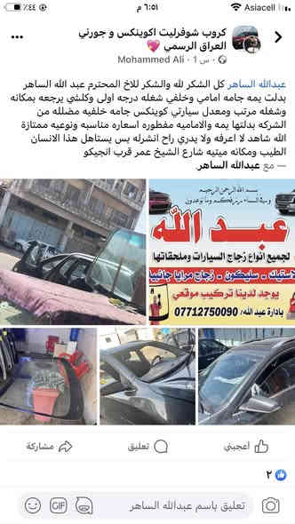 السلام عليكم ورحمة الله وبركاته 💗من رخصة الادمن الغالي 💗***********💗💗محلات عبدالله لبيع وتركيب جميع انواع زجاج السيارات 💓💓💓💓الى جميع اعضاء الاتحاد الغالي السلام عليكم ورحمة الله وبركاته 🚘🚘 (((لسنا الوحيدون لكننا الافضل متميزون وجودةعملنا تشهد بذلك 🌺🌺🌺 نود ان نعلمكم بوجود جميع انواع زجاج السيارات من ارقى المناشئ العالمية مع كادر متخصص بلعمل مع ضمان الجودة والعمل مع وجود كادر عمل موقعي للاستفسار الاتصال على ☎️العنوان ☎️*********** بغداد شارع الشيخ عمر قرب النهظه قرب شركة انجيكو قرب الكبس مال صوندات ا شارع المركز بتجاه باب المعظم اتصل وتدلل *********** يتوفر لدينا عمل موقعي اوقات العمل من الساعة 7الصبح الى 5العصر والجمعه من ساعه ب8الى ساعة 1الظهر يتوفر لدينا عمل موقعي في جميع مناطق بغداد
