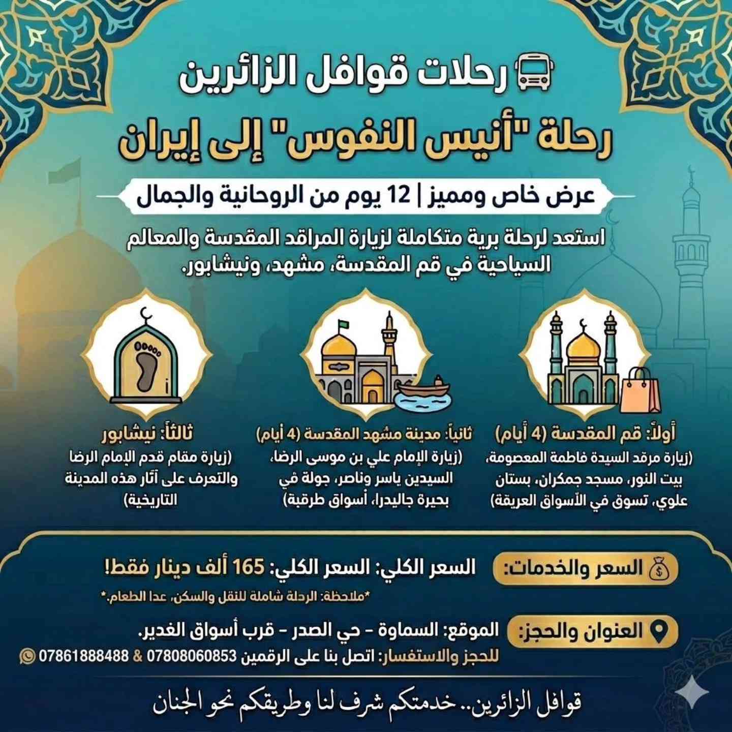 🚌 عرض خاص عرض خاص 🚌
گــــــــروب ايــــــــــران 🌹
#زيــــــارة_الامام_الرضا_ع
😍😍😍 مـــــــــــع
#رحلات_قوافل_الزائرين_للحج_والعمرة
تقدم لكم ارقى العروض 💁‍♂️
​عرض خاص ومميز | 12 يوم
 من الروحانية والجمال
يوم 2026/5/30
​استعد لرحلة برية متكاملة لزيارة المراقد المقدسة والمعالم السياحية في قم المقدسة، مشهد، ونيشابور.
​🕌 
#السماوة #الخضر #الرميثة الوركاء السلمان المجد الكرامة 🥰
برنامج الرحلة بالتفصيل:
​أولاً : 
قم المقدسة (4 ايام)
✅ ​زيارة مرقد السيدة فاطمة المعصومة (عليها السلام).
✅ ​جولات روحية تشمل: (بيت النور، مرقد موسى المبرقع، ومسجد جمكران).
✅ ​استراحة في بستان علوي.
✅ ​يوم حر للتسوق في أسواق مدينة قم المقدسة.

​ثانياً : مدينة مشهد المقدسة (4 أيام)
​✅ التشرف بزيارة الإمام علي بن موسى الرضا (عليه السلام).
✅ ​زيارة السيدين ياسر وناصر (عليهما السلام).
✅​ زيارة الصحابي خواجة أبا صلت 
✅ ​جانب ترفيهي : جولة في بحيرة جاليدرا الساحرة وتسوق في أسواق طرقبة.

​ثالثاً : نيشابور
​زيارة مقام قدم الإمام الرضا (عليه السلام) والتعرف على آثار هذه المدينة التاريخية.

​💰 السعر_والخدمات:
​السعر الكلي : 165 ألف دينار فقط!

​ملاحظة مهمة: 
الرحلة شاملة لكافة الخدمات (النقل والسكن)، عدا الطعام يكون على نفقة المسافر.
 🔹🔹🔹🔹🔹🔹🔹🔹
ويتوفر لدينا بالتقسيط_المريح 
لحاملي الماستر كارد 
🔹🔹🔹🔹🔹🔹🔹🔹
سااارررعووو بالحجززز 
المقاعد محدودة
لمن يرغب بزيارة الامام الرضا (ع) والسيدة معصومة (ع)
🌸🌸🌸🌸🌸🌸🌸🌸
رحلات_قوافل_الزائرين 🎒
​رفيقك الدائم في كل رحلة.. 
جودة الخدمة هي بصمتنا، وأمانكم هو أولويتنا الأولى.
انطلق نحو وجهتك المفضلة بثقة، لأن "ويانا السفر غير.. خدمة وأمان في المسير"

من اجمل البرنامج والخدمة لمسافرينا الكرام 
مع مفاجئات وهداية بنتظاركم 🥰
تواصل معنااا ✈️✈️
🔹️🔹️🔹️🔹️🔹️🔹️🔹️
للاستفار الاتصال
***********
ابو_حمزه
***********
المكتب
او زيارة موقعنا الكائن في
حي_الصدر_قرب_اسواق_الغدير .
رحلات_قوافل_الزائرين_للحج_والعمرة🌸
بأدارة حسين حمزه 
ابو حمزة 🙆
