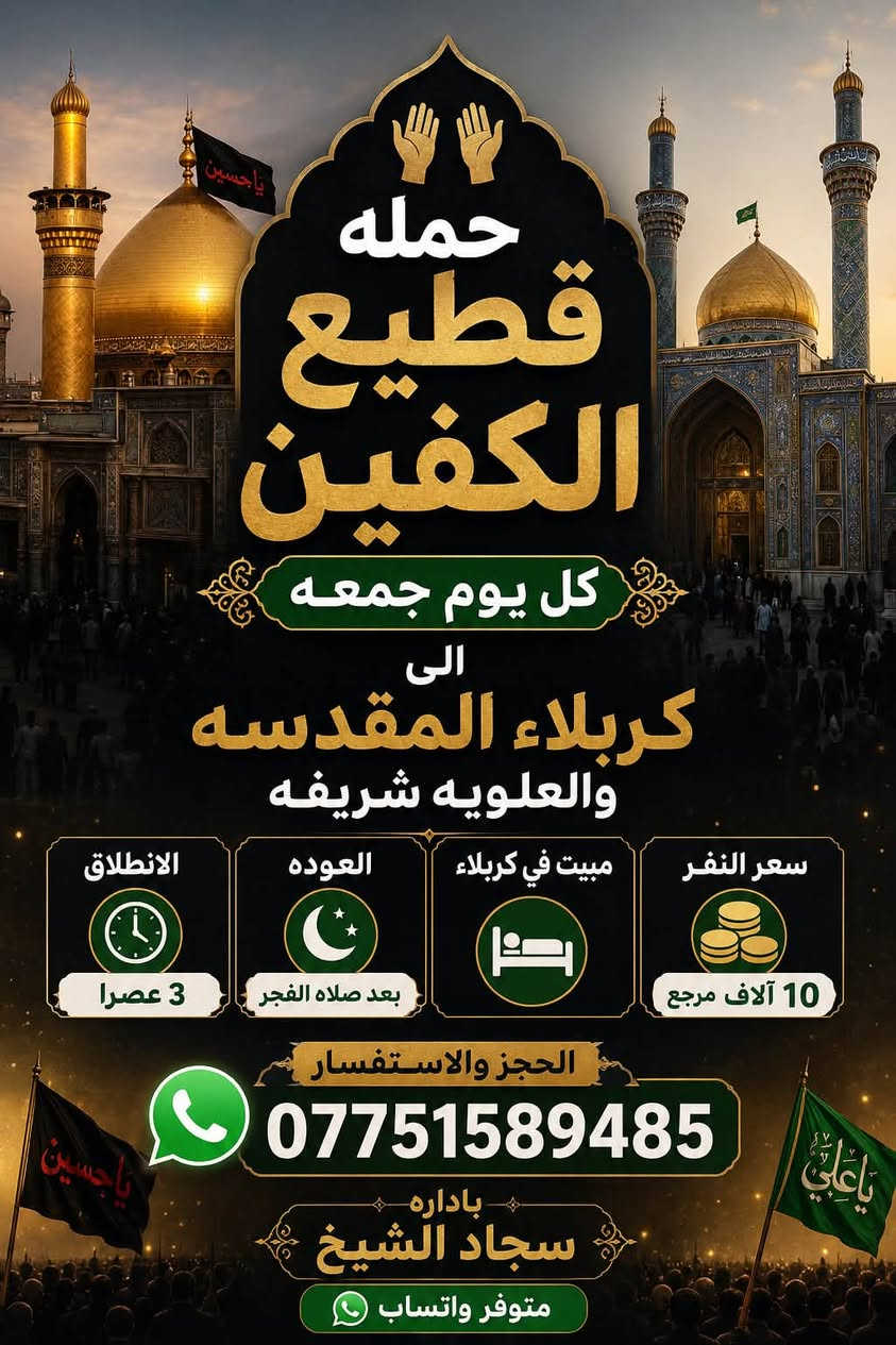 #انتباه #انتباه #انتباه
#تعلن_حمله_قطيع_الكفين 

برنامج يوم الخميس2️⃣ #كربلاءالمقدسة 🕌

الذهاب 8 ليلا والعوده بعد صلاه الفجر 

سعر النفر 7️⃣ الاف مرجع 

🌺🌺🌺🌺🌺🌺🌺🌺🌺🌺🌺🌺🌺🌺🌺

برنامج يوم الخميس3️⃣ #النجف_الاشرف 🕌

الذهاب 10 ليلا والرجوع 9 صباحا 

سعر النفر 🔟 الاف مرجع 

🌺🌺🌺🌺🌺🌺🌺🌺🌺🌺🌺🌺🌺🌺🌺

برنامج يوم الجمعه #كربلاء_المقدسه 

ومرقد العلويه شريفه بنت الحسن 

الانطلاق 3 عصرا والعوده بعد صلاه الفجر 

سعر النفر 🔟 الاف مرجع 

🌺🌺🌺🌺🌺🌺🌺🌺🌺🌺🌺🌺🌺🌺🌺

برنامج يوم الجمعه 3️⃣ #كربلاء_المقدسه

الانطلاق 8 ليلا والرجوع بعد صلاه الفجر 

سعر النفر 7️⃣ الاف مرجع 

🌺🌺🌺🌺🌺🌺🌺🌺🌺🌺🌺🌺🌺🌺🌺

برنامج يوم الجمعه 3️⃣ #النجف_الاشرف 

الانطلاق 10 ليلا والرجوع 9 صباحا 

سعر النفر 🔟 الاف مرجع 

🌺🌺🌺🌺🌺🌺🌺🌺🌺🌺🌺🌺🌺🌺🌺

الحجز والاستفسار: متوفر واتساب 

( *********** ) سجاد الشيخ
