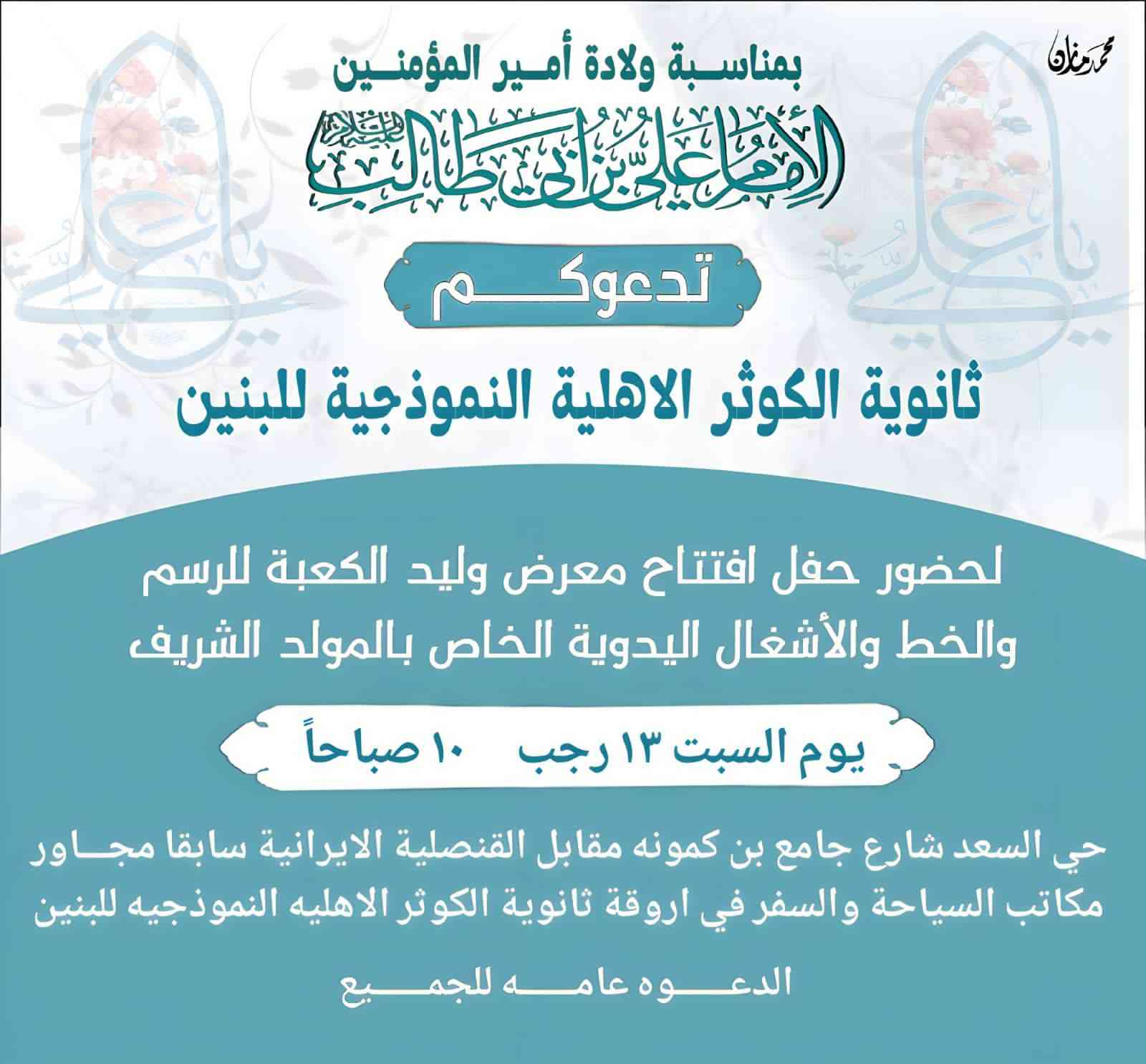 بمناسبة ولادة أمير المؤمنين عليه السلام يقيم طلبة ثانوية الكوثر الأهلية النموذجية للبنين معرض(( الرسم والخط والأشغال اليدوية الخاص بالمولد الشريف)) نتشرف بحضوركم في افتتاح المعرض من اجل زرع حب أمير المؤمنين عليه السلام في مدارسنا وفي قلوب الطلاب وسوف يتم تكريم جميع الطلاب المشاركين في صباح يوم السبت ١٣ رجب الساعة العاشرة صباحاً في نفس الثانوية الموقع: النجف الأشرف / حي السعد / شارع جامع ابن كمّونة / مقابل القنصلية الإيرانية سابقاً / مجاور مكاتب السياحة والسفر.

للاستفسار الاتصال بـ:
📞 ممثل الهيئة التأسيسية: ***********
والدعوة عامة للجميع
