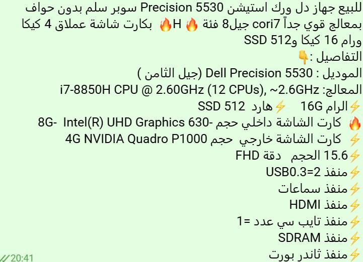 للبيع جهاز دل ورك استيشن Precision 5530 سوبر سلم بدون حواف  بمعالج قوي جداً cori7 جيل8 فئة  H  بكارت شاشة عملاق 4 كيكا 
ورام 16 كيكا وSSD 512  
التفاصيل : 
الموديل : Dell Precision 5530 (جيل الثامن )
المعالج: i7-8850H CPU @ 2.60GHz (12 CPUs), ~2.6GHz
الرام 16G    هارد  SSD 512 
  كارت الشاشة داخلي حجم -8G-  Intel(R) UHD Graphics 630
  كارت الشاشة خارجي  حجم 4G NVIDIA Quadro P1000 
15.6 الحجم   دقة FHD
منفذ USB0.3=2 
منفذ سماعات 
منفذ HDMI
منفذ تايب سي عدد =1
منفذ SDRAM
منفذ ثاندر بورت

للتواصل معي على الرقم  / ***********
