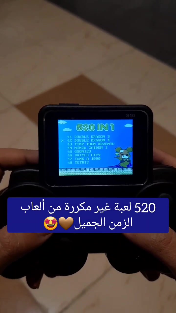 يجمع أجواء الطفولة

 مع أكثر من 520 لعبة كلاسيكية ممتعة
يدعم التوصيل على التلفزيون بشاشة عالية الوضوح لتجربة لعب جماعية مليئة بالذكريات


تشغيل أكثر من 520 لعبة كلاسيكية جاهزة.

اللعب بشكل محمول أو عبر التوصيل على التلفزيون (HD Output).

مثالي للأطفال، الأصدقاء، الأزواج، ولحظات الترفيه العائلية

متنقل بفضل البطارية القابلة للشحن.

 الموديل: S10

 عدد الألعاب: 520 لعبة مدمجة

 الشاشة: ملونة عالية الوضوح بدقة 320×240

 إمكانية التوصيل على التلفزيون عبر HDMI/AV مع مزامنة اللعب

 تصميم مريح مع أزرار تحكم سهلة الاستخدام

 بطارية: 1020mAh ليثيوم قابلة للشحن

 زمن التشغيل: 6 – 7 ساعات متواصلة

يدعم اللعب الثنائي (Player 1 & Player 2)

 صغير وخفيف الوزن، سهل الحمل والتنقل