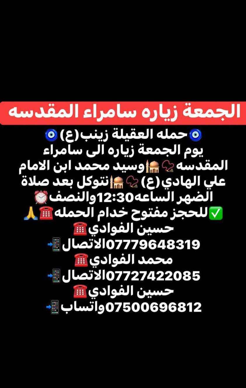 اللهم صلي على محمد وال محمد 🤍
(رمضان كريم وصيام مقبول أن شاء الله 🙏🤍)

🛑حمله العقيله زينب(ع)🙏❤️

🛑زيارات يوم الجمعه 🧿✅❤️

1️⃣سياره الاوله--يوم الجمعه زياره إلى النجف الأشرف 📿🕌 وزيارة القبور 🙏 موعد انطلاق الحمله ✅ نتوكل بعد صلاه الظهر الساعه12والنصف 🕐✅🧿

/////////////////////////////////////////////////////////////

2️⃣ سياره الثانيه--يوم الجمعه زياره إلى سامراء المقدسه 📿🕌 وسيد محمد بن الامام علي الهادي(ع)📿🕌 انطلاق الحمله بعد صلاه الظهر الساعه12والنصف 🕐🧿

////////////////////////////////////////////////////////////////

📍مكان التجمع١-الشعله الاولى جامع الامام علي(ع)🙏

والشعلة ام نجم شارع الأمين حسينيه الصديقه ع 🙏 

للحجز مفتوح  ✅☎️ ***********📱✅

***********📱☎️***********واتساب📱☎️ 

@الجميع
