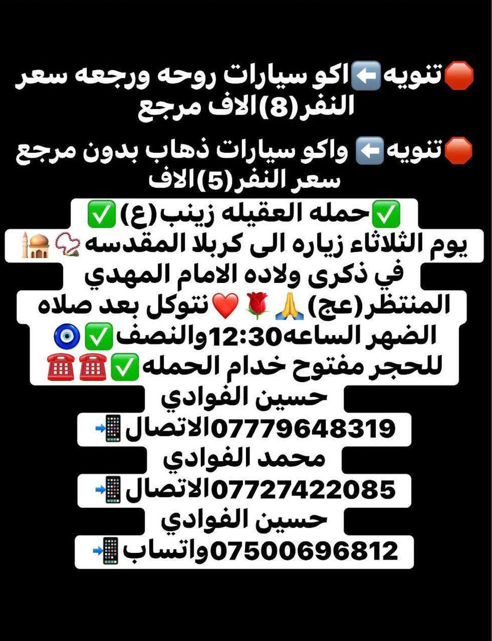 🤲(اللهم صلي على محمد وال محمد )🤲
🧿{حملة العقيلة زينب(ع)}🧿

👏(عن زياره الشعبانيه ولادة الامام المهدي )👏

🗓️يوم الثلاثاء🔴الرحله الى كربلاء المقدسه📿🕌🌹💐

 الانطلاق ساعه١٢:٣٠ضهر🕐والعوده ساعه١٢:٠٠ليلا🕛✅

⬇️⬇️⬇️⬇️⬇️⬇️⬇️⬇️⬇️⬇️⬇️⬇️⬇️⬇️⬇️⬇️ 

🛑تنويه هام⬅️اكو سيارات ذهاب واياب ✅ روحه ورجعه

✔️سعر النفر(٨٠٠٠)الاف مرجع💸✅ 

 🛑تنويه هام ⬅️ واكو سيارات فقط ذهاب بدون مرجع🚫 ✔️سعر النفر(٥٠٠٠)الاف 💸 ✅

⬇️⬇️⬇️⬇️⬇️⬇️⬇️⬇️⬇️⬇️⬇️⬇️⬇️⬇️⬇️⬇️

📍مكان التجمع الشعله الاولى جامع الامام علي(ع)📍✔️

📍الشعله ام نجم شارع الأمين حسينيه الصديقه(ع)📍✔️

📱الحجز مفتوح خادم الحمله ☎️📞 🧿 

📱حسين الفوادي***********الاتصال☎️✔️ 

📱محمد الفوادي***********الاتصال ☎️✔️

📱حسين الفوادي***********واتساب☎️✔️ @الجميع
