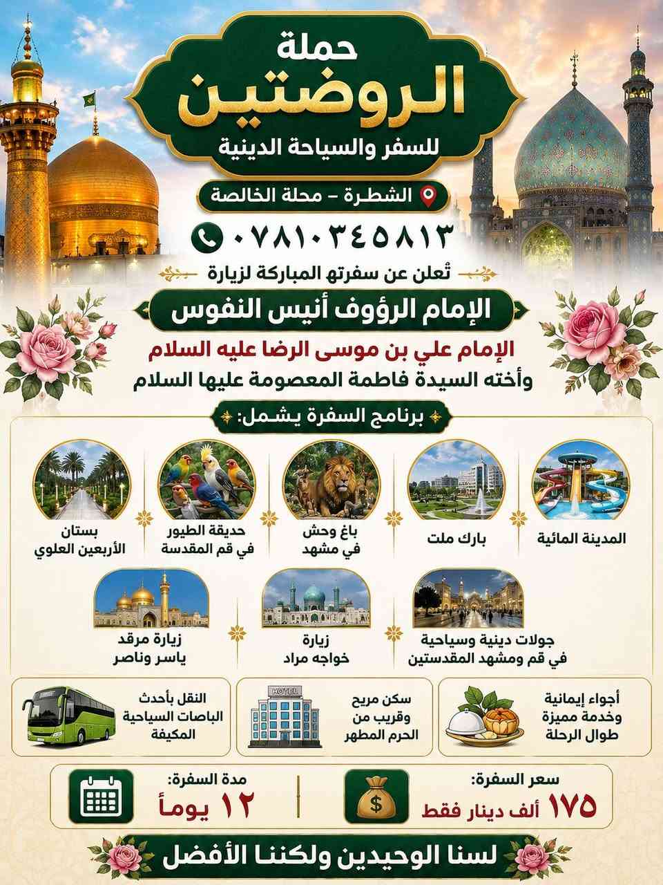 ✨ حملة الروضتين للسفر والسياحة الدينية ✨
📍 الشطرة – محلة الخالصة
📞 ***********

تُعلن عن سفرتها المباركة لزيارة
🌹 الإمام الرؤوف أنيس النفوس 🌹
الإمام علي بن موسى الرضا عليه السلام
وأخته السيدة فاطمة المعصومة عليها السلام

✨ برنامج السفرة يشمل:
🔹 بستان الأربعين العلوي
🔹 حديقة الطيور في قم المقدسة
🔹 باغ وحش في مشهد المقدسة
🔹 بارك ملت
🔹 المدينة المائية
🔹 زيارة مرقد ياسر وناصر
🔹 زيارة خواجه مراد
🔹 جولات دينية وسياحية في قم ومشهد المقدستين

🚌 النقل بأحدث الباصات السياحية المكيفة
🏨 سكن مريح وقريب من الحرم المطهر
🍽️ أجواء إيمانية وخدمة مميزة طوال الرحلة

📅 مدة السفرة: ١٢ يوماً
💰 سعر السفرة: ١٧٥ ألف دينار فقط

🌹 لسنا الوحيدين ولكننا الأفضل 🌹

