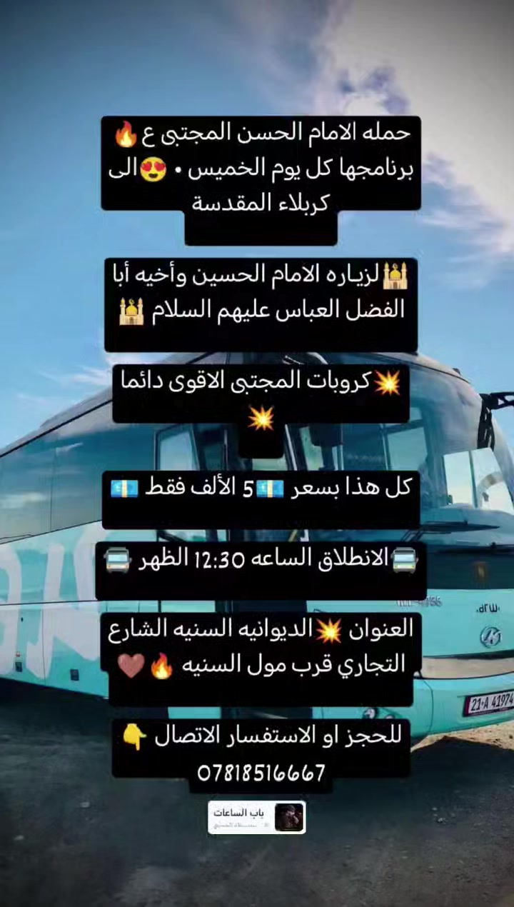 حمله الامام الحسن المجتبى ع🔥
برنامجها كل يوم الخميس • 😍الى كربلاء المقدسة

🕌لزيـاره الامام الحسين وأخيه أبا الفضل العباس عليهم السلام 🕌

كل هذا بسعر 💶5 الألف فقط 💶

🚍الانطلاق الساعه 12:30 الظهر 🚍


**إذا كنت صاحب هذا الإعلان وتريد حذفه لأي سبب، رجاءا أرسل رسالة إلى الدعم الفني**
