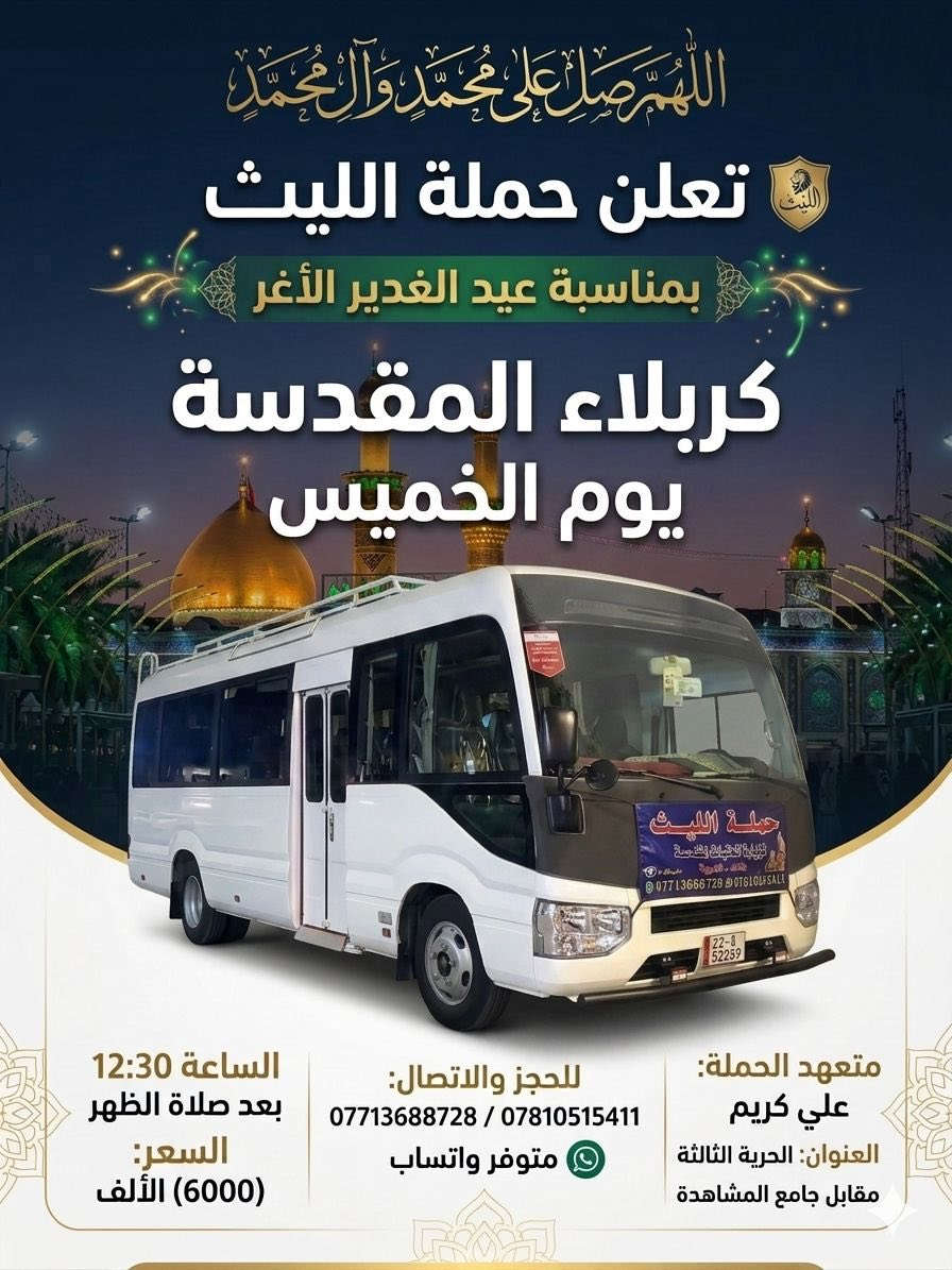 اللهم صلِ على محمد وال محمد
تعلن حملة الليث
بمناسبة عيد الغدير الأغر ✨😍
       1️⃣…رحلتها الاولى…1️⃣
              يوم الأربعاء   🗓
   الى النجف الأشرف 
  الساعة 9:30 🕤 
💰السعر (10000) الالف 💵 
       2️⃣ …رحلتها الثانية…2️⃣    
             يوم الخميس🗓
        إلى كربلاء المقدسة 
الساعة 12:30 بعد صلاة الظهر 
     3️⃣ …رحلتها الثالثة …3️⃣
   الى النجف الأشرف 
🕧الساعة 11:00 مساءاً
💰السعر (10000)الالف 
        مبارك عليكم يوم الولاية، يوم إكمال الدين وإتمام النعمة، نسأل الله أن يثبتنا وإياكم على ولاية أمير المؤمنين علي (ع) ♥️
———————————————-
  للحجز والاتصال📞 
متوفر واتساب 
***********
***********
متعهد الحملة
علي كريم🥇👑
📌مكان الانطلاق 🚌
(الحرية الثالثة قرب جامع المشاهدة)🛣
#لاربعاء #الدولعي #الزراعي #حملةالليث #دباش #الاصدقاء #البستان #الدور #الدولعي
