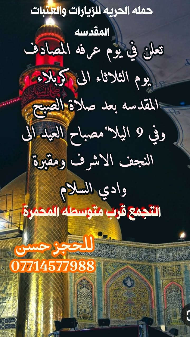 الارض  
                       تتهيأ ليوم عرفه 
                  والسماء تتهيأ للدعوات 
             ف يارب اجعل لنا في يوم عرفه 
                       اجورا"لا تعد ودعوات 
                               لا ترد  
                              ❤️❤️

على بركت الله  تعلن حمله الحريه للزيارات والعتبات المقدسه في يوم عرفه المصادف الثلاثاء الى كربلاء المقدسه بعدة صلاة الفجر 
                               🌹🌹
وفي الساعه 9 اليلا" الى النجف الاشرف ومقبرة وادي السلام مصباح العيد 
                     ______________
التجمع قرب متوسطه المحمرة 
للحجز حسن ***********
