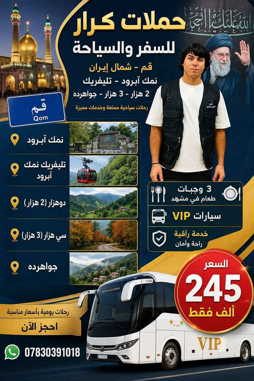 سواها. كرار للسفر والسياحة 
بلاش يا بلاش 
انتباه 🌟 اجعل رحلتك استثنائية بباصات vip
على بركة الله 
تنطلق  حملة كرار للسفر والسياحة 
وراه الأربعين الأمام الحسين عليه السلام 
           
(قم المقدسة – مشهد -شمال) السعر: 245 ألف
(قم المقدسة -مشهد-شلالات كاشان) السعر 175الف 
ثلاثه وجبات طعام في مشهد وفي قم 
ثلاثه وجبات طعام في مشهد وفي قم 
ثلاثه وجبات طعام في مشهد وفي قم 

🔴 إذا أرضيناك فتحدّث عنا، وإذا لم نرضِك فتحدّث إلينا🔴
🔥 حافظ على عائلتك في المكان الصح 🔥
________________________________________
🛑 البرنامج الأول
قم + مشهد + شمال إيران ⏱ 14 يوم
🕌 قم المقدسة: 3 ليالي / 4 أيام
🕌 مشهد المقدسة: 3 ليالي / 4 أيام
🌲 شمال إيران: 3 ليالي / 4 أيام
🏨 صافي المبيت: 9 ليالي فندق
🛣 ليالي الطريق: 4 ليالي
➡️ المجموع: 13 ليلة / 14 يوم
✨ المصداقية شعارنا 💪😊
________________________________________
🛑 البرنامج الثاني
قم المقدسة + مشهد المقدسة⏱ 11 يوم
🕌 قم المقدسة: 3 ليالي
🕌 مشهد المقدسة: 3 ليالي
(مع ثلاث وجبات طعام)
🛣 ليالي الطريق: 4 ليالي
➡️ المجموع: 10 ليالي / 11 يوم
________________________________________
🔥 برنامج الرحلة 🔥
فنادقنا في قم 
نور المهدي شقائق  اردهال
---------------------
فنادقنا في مشهد شارع أمام رضا 5
ارش وفورزانا
--------------
🛑 قم المقدسة
السيدة معصومة (ع) 
جامع جمكران
الأربعين علوي وعلويه
بيت النور
رحله اختياريه بستان علوي
________________________________________
🛑 مشهد المقدسة
مرقد الإمام الرضا (ع)
نيشابور (قدم الإمام الرضا ع)
ياسر وناصر – جبل النور
كوهسنجي – باغ مشهد 
________________________________________
🛑 شمال إيران (جالوس)
نمك آبرود (التلفريك)
غابات سده زوات
متل قو (منتجع سياحي)
ركوب القوارب والبرشوت 🪂
رحلة رامسر (اختياري)
________________________________________
👶 الأطفال أقل من 5 سنوات مجانًا
(بدون مقعد وبدون سرير)
✅ البرنامج يشمل:
1️⃣ الذهاب والعودة من مقر الشركة إلى مقر الشركة
🚌 باصات سياحيه داخل إيران
2️⃣ جولات سياحية ودينية 🏝
3️⃣ فنادق مميزة وقريبة من الحرم والأضرحة الشريفة 🏩
4️⃣ مترجم للأمور الطبية والعلاجية مجانًا
5️⃣ ثلاث وجبات طعام في مشهد وقم
_________________________________________
🕛 ملاحظة:
استلام الغرف الساعة 12 ظهرًا
تسليم الغرف الساعة 12 ظهرًا
🛏 التسكين: ثلاثي – رباعي – خماسي
غرفة مزدوجة: 50 ألف (شاملة الرحلة)
غرفة سنكل: 100 ألف
❗ للحجز والاستفسار ❗
📍 المقر الرئيسي:
من الكوت للكوت 
من الحي للحي 
*********** ،،:فرع بغداد بلاامين الثانيه
فرع كربلاء جسر طويريج
فرع النجف خان النص
فرع الحله جسر الثوره
فرع الكوت فلكة العماره
سيارات في اي بي

١٧٥. ١١. يوم وكول الهلا بيكم
جدا روعه حملة كرار للسفر والسياحة 
وتدللون
