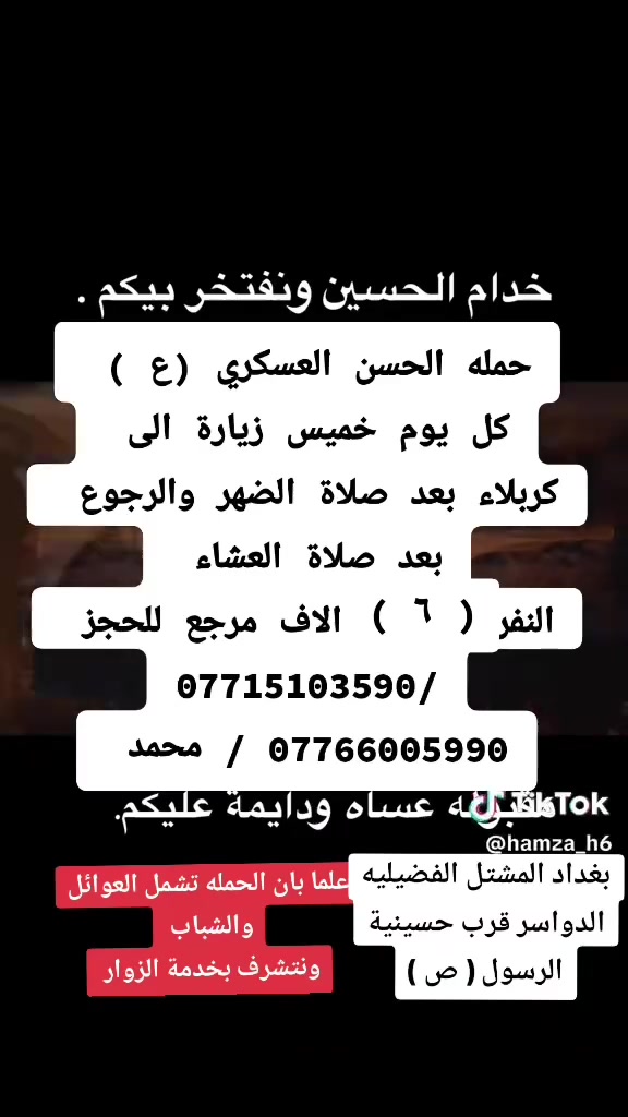 تعلن حمله الحسن العسكري( ع)
كل      يوم الخميس الخميس 
زيارة الى كربلاء بعد صلاة الضهر
 ورجوع بعد صلاة العشاء 
 النفر (  6  ) الاف مرجع  اتصل تجيك السيارة الى اقرب نقط
 داله  أو التجمع الدواسر قرب حسينيه  الرسول((ص )))
للحجز والاستفسار الاتصال على الرقم أو واتساب
   ***********   محمد 
  علما ان الحمله تشمل        (((عوائل  وشباب ))
