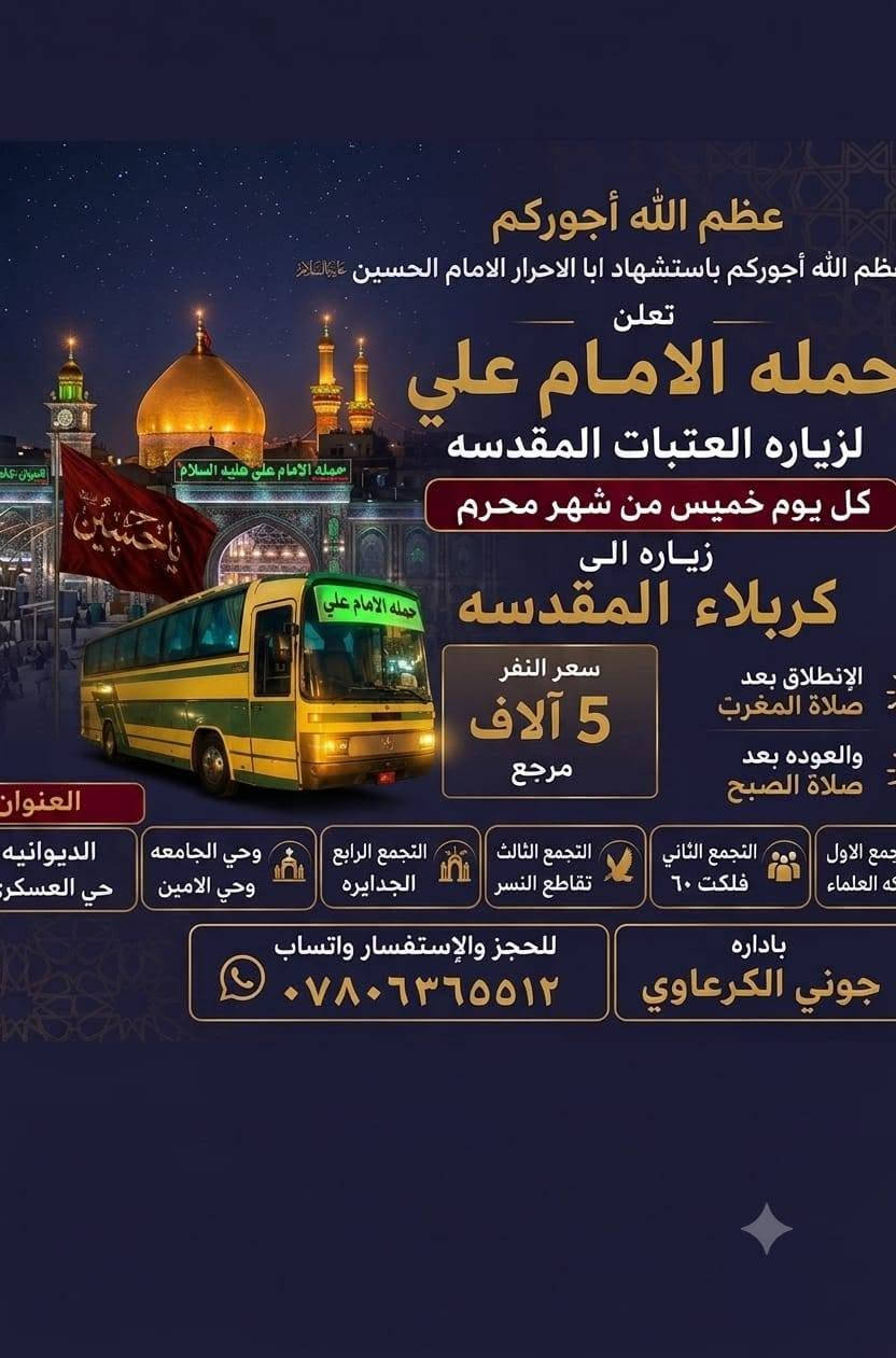 🔴 #اعـــــــــــــــلان_!!!! 👇
‼️الى عوائل الديوانية ‼️👇

تعلن حملة ألأمام علي 👇

♦️باصين 🚍 🚍 ♦️

♦️يوم الخميس ♦️

♦️اخي الزائر اجرتك فقط 5الاف دينار ♦️

1️⃣زيارةإلى كربلاء المقدسه 🕌

♦️يـــــــــوم الخميس ♦️

♦️ تاريخ/ ٢٠٢٦/٧/٩🙋

♀️النفر 5الاف مرجع.. 💸💸👉🪬

الانطلاق  8ليلآ ⏰👇

العودة بعد صلاه الفجر 📢📢

♦️ باصين 🚍 🚍 🙋

🙋 نخليك  زيارة وقت خير من الله فقط ب حمله ألأمام علي 

عوائل فقط 🚸👇

♦️➖♦️➖♦️➖♦️🪬🧿

✨مكان التجمع ✨👇

1️⃣فلكه العلماء 🚸

2️⃣ تقاطع النسر 🚸

3️⃣فلكه الجداريه 🚸 

4️⃣فلكه الجامعة 🚸 

5️⃣ حي الامين 🚸

✅🚦وانت بلبيت سوي تاك للاصدقاء والحبايب واحجز👇

✅🚦عند الغاء الحجز يجب عليك أن تعطينا خبر قبل موعد الرحله 

خصم ل اعداد الاهوااي 🥰🥰

🌷🌷🌷🌷🌷🌷👇

🔺 رقم الحجز 

🤳*********** وتساب 

بادارة حسين أبو زهراء
