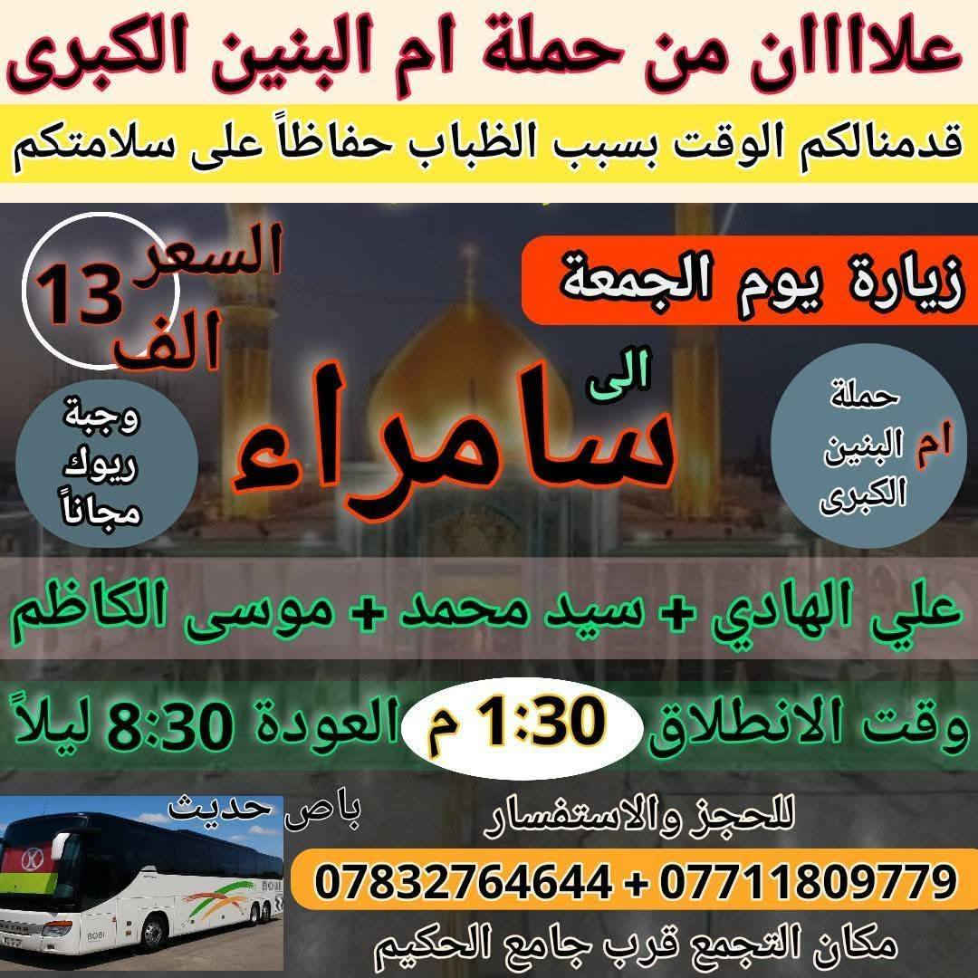 عمرك خساره اذا ماطلعت سفره ويه حملة إم البنين الكبرى 

زيارات هذا الأسبوع افتح الصور واختار زيارتك 

1 / الأربعاء 12/31 اخر يوم بالسنه انطلاق ثلاث باصات 

2 / الخميس زيارة كربلاء المقدسه يوم 1/1 اول يوم بالسنه 

3 / الجمعه انطلاق ثلاث باصات 1/2 زيارات روعه حسب الطلب 

4 / السبت زيارة بغداد وتسوق من الشورجه وجامع براثه 1/3

5 / اخي المسافر افتح الصور المعلومات داخل الصور واحجز
