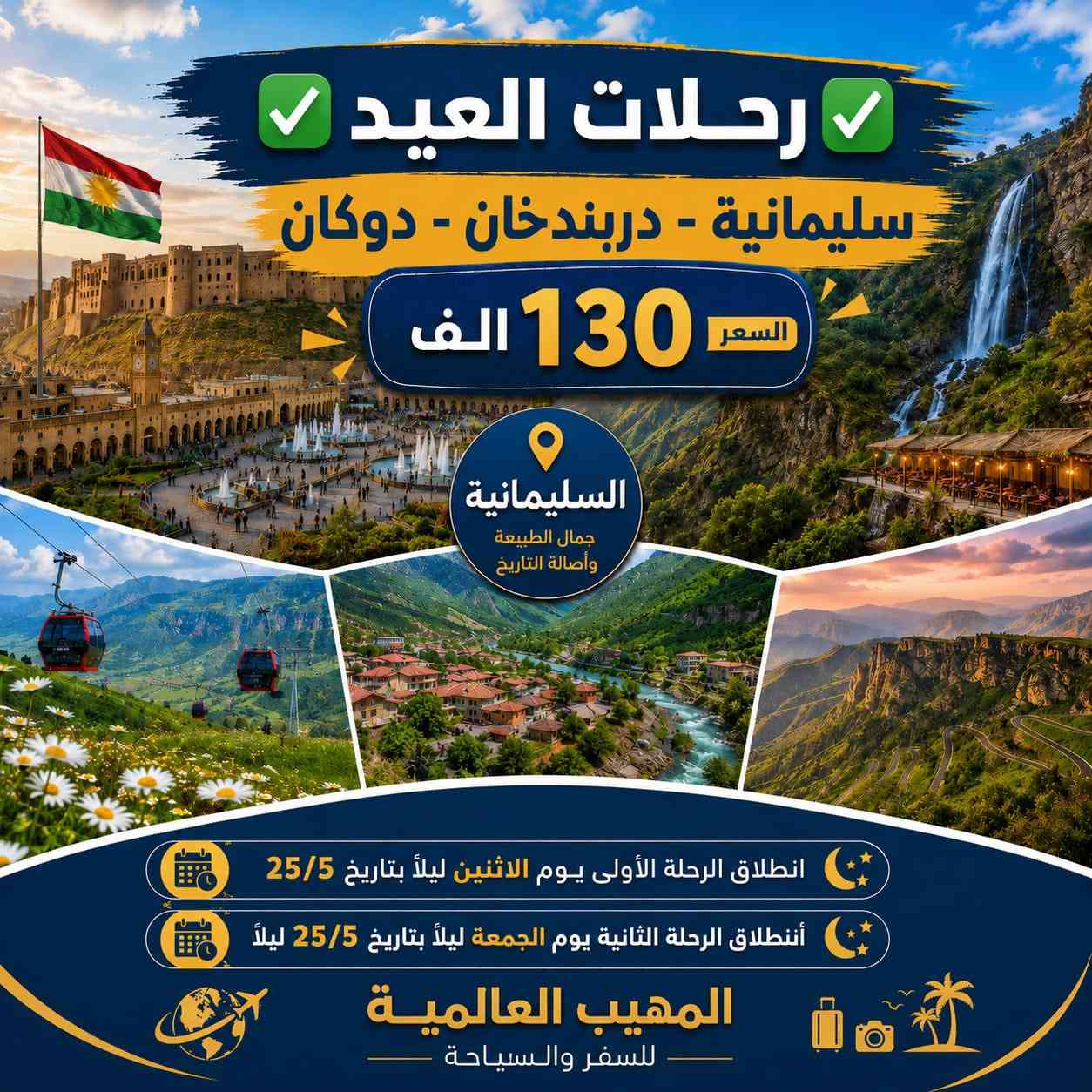 🎉 عـيـد أضـحـى مبـارك كـل عـام وانـتم بـألف خيـر🎉
➖〰️➖〰️➖〰️➖〰️➖〰️➖〰️➖➖〰️➖
خـلـي أختـيارك صـح ✅ سفـرتك راح تكـون صـح ✅
عـروضنـا مخفضـة جـداً وخدماتـنا VIP -🥰 خـليك مرتـاح
➖〰️➖〰️➖〰️➖〰️➖〰️➖〰️➖〰️➖〰️
1️⃣ دهـوك - زاخـو 
      الـسـعـر 110 الــف
      الـرحـلة الاولـى بـتاريـخ 25/5 الاثـنـين ليـلاً
      الـرحـلة الثـانيـة بـتاريـخ 28/5 الجمعـة ليـلاً
➖〰️➖〰️➖〰️➖〰️➖〰️➖〰️
2️⃣ أربـيـل - عـقـرة 
      الـسـعـر 110 الـف
      الـرحـلة الاولـى بـتاريـخ 25/5 الاثـنـين ليـلاً
      الـرحـلة الثـانيـة بـتاريـخ 28/5 الجمعـة ليـلاً
➖〰️➖〰️➖〰️➖〰️➖〰️➖〰️❌
3️⃣ سـلـيـمـانـيـة - دوكـان
       الـسـعـر 130 الـف
      الـرحـلة الاولـى بـتاريـخ 25/5 الاثـنـين ليـلاً
      الـرحـلة الثـانيـة بـتاريـخ 28/5 الجمعـة ليـلاً
➖〰️➖〰️➖〰️➖〰️➖〰️➖〰️❌
4️⃣ كـروب بـغداد : 
السعر 10 الـف 
الأنطـلاق الساعة ⌚️ 8:00 صباحاً 
والعودة 9:00 ليلاً 
بـرنامج يـوم الجمعـة : 
زيارة الامام الكاظم ع 
جزيرة بغداد السياحية 
مخابز باب الاغا
➖〰️➖〰️➖〰️➖〰️➖〰️➖〰️➖❌
للـحجز يـرجى مـراجعة مقـر الشـركة او التـواصل
🩸📍🌐العـنوان : الديـوانية نهـاية خدمـي ام الخـيل
***********📞
***********📞
