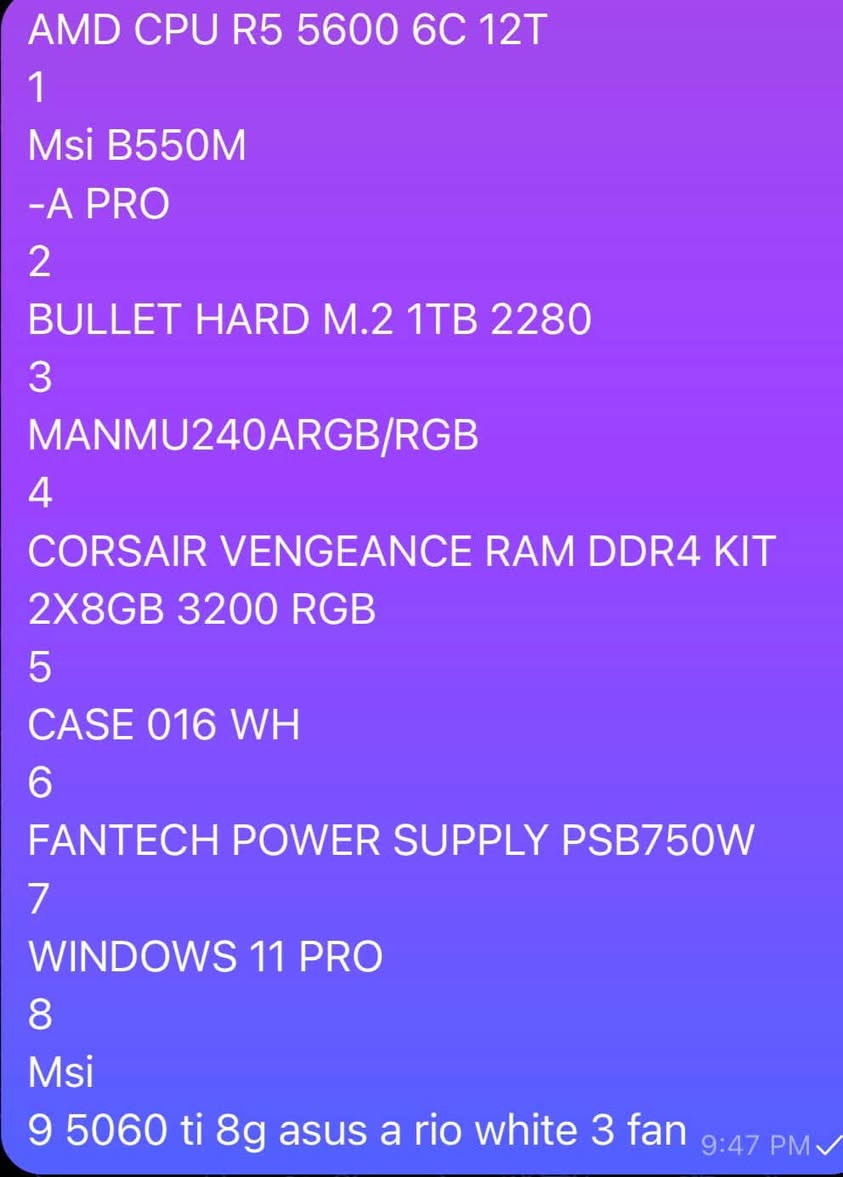 AMD CPU R5 5600 6C 12T
*
1
Msi B550M
A PRO-
BULLET HARD M.2 1TB 2280
2
3
MANMU240ARGB/RGB
4
CORSAIR VENGEANCE RAM DDR4 KIT
2X8GB 3200 RGB
5
CASE 016 WH
6
FANTECH POWER SUPPLY PSB750W 7
WINDOWS 11 PRO 8
Msi
ti 8g asus a rio white 3 fan 5060 9
سعر مليون و 450 بيها مجال للشراي
***********
