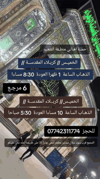 ((بسم الله الرحمن الرحيم ))
//حملـة _اهـالـي _منطـقة _الشعـب// _التجمع_ قرب_ سوك _شلال مجاور_ مطعم _حجي_ عادل// بإدارة الخادم  أبو حيدر 
________________________
🟢 الخميس رحلة إلى كربلاء المقدسة الذهاب الساعة  1 الظهر العودة  8:30 مساءا  6 مرجع 
_________________________
🟢 الخميس رحلة إلى  كربلاءالمقدسة الذهاب الساعة 10 مساءا العودة  5:30 صباحا  6 مرجع 
__________________________
🟢 الخميس رحلة إلى النجف الأشرف الذهاب الساعة  11 مساءا العودة  9 صباحا  10 مرجع
 _________________________
🟢الجمعـة رحلة إلى النجف الأشرف والمقبرة التوزيع على الفتحات الذهاب الساعة  5:30 صباحا العودة  2 الظهر  10 مرجع 
 _________________________
🟢 الجمعـة رحلة إلى مرقد العلوية الشريفه وكربلاء المقدسة الذهاب الساعة  6:30 صباحا العودة  4 العصر  8 مرجع 
 _________________________
🟢 الجمعـة رحلة إلى كربلاء المقدسة الذهاب الساعة  2 الظهر العودة  9 مساءا  6 مرجع 
_________________________
🟢 السبت رحلة الى كربلاء المقدسة الذهاب الساعة 2 الظهر العودة  9 مساءا  6 مرجع 
_________________________
 🚌 كوسترات حديثة مكيفه 
للحجز والاستفسار اتصال  *********** 
حي أور_ الشعب_ البنوك_ صليخ _القاهره_ جامع النداء
