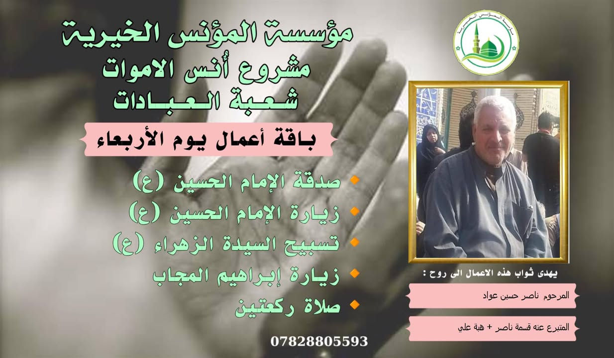 #ادخال_السرور_والنعيم_على_من_انقطع_عمله
#مشروع_أنس_الاموات 
#برنامج( الاعمال الاسبوعية  )

عن النبي صلى الله عليه وآله وسلم أنه قال: "إذا مات ابن آدم انقطع عمله إلا من ثلاث: صدقة جارية، أو علم ينتفع به من بعده، أو ولد صالح يدعو له".

بما أن الموت نوع من الكمال للبشر، فإن الإنسان لا ينفصل بموته عن الدنيا بشكل كامل، بل يبقى له ارتباط ما بالحياة وبالأحياء، بحيث يستفيد من أعمالهم الصالحة الموجهة إليه، 
وهذا الارتباط يبعث الأمل في النفوس، ويترك فينا أثراً تربوياً   كما يفتح لنا آفاقاً للتمكّن من صلة من فاتنا أن نصله في حياته وتعويض ذلك بأعمال صالحة نهديها له حتى بعد وفاته .
من مبدأ الوفاء لمن رحلوا وبقيت آثارهم. تواصل مؤسسة #المؤنس الخيرية   إهداء مجموعة من الاعمال العبادية ثواباً عن المساهمين وامواتهم ضمن مشروع (أُنس الاموات _ نبراس المؤمن )

✍️✍️للاشتراك لطفاً الاتصال بنا وسيزورك مندوبنا لمكان عملك أو سكنك. 
هواتفنا (*********** ) (*********** )

⭕️يذكر أن المؤسسة مستقلة استقلال تام وتهتم  بالشؤون العبادية والخيرية.
