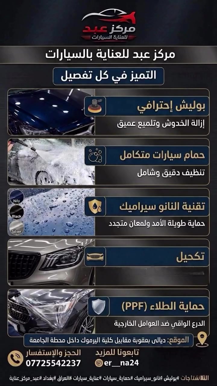 💎 أهم الخدمات التي يوفرها مركز عبد للعناية بالسيارات 
🔹 بوليش احترافي وتصحيح لون السطح:
تلميع شامل للبدي باستخدام مواد ألمانية عالية الجودة لإزالة الخدوش والهالات وتحسين لمعان الطلاء. 

🔹 تكحيل وتعويض اللون بالكمبيوتر:
إعادة اللون الأصلي وتحسين عمق البريق للطلاء قبل تطبيق الحماية النهائية. 

🔹 النانو سيراميك (Nano Ceramic Coating):
طلاء حماية متقدمة للمظهر الخارجي:
يوفر طبقة حماية ضد الأتربة، الماء، والأشعة UV
يزيد لمعان السيارة ويحافظ على مظهرها لفترة أطول
يوجد مستويات ضمان مختلفة حسب المنتج المستخدم مثل H9 أو H10. H14 .H20

🔹 العناية الداخلية (حمام داخلي + تشميع):
تنظيف وتلميع اجزاء السيارة  من داخل ، مع تشميع الأجزاء  الداخلية بمواد خاصة نحافظ على اللمعة والنظافة. 

🔹 تلميع الأنوار وتجديد البلاستيك:
خدمات تفصيلية للأنوار والبلاستيك لإعادتها إلى مظهر أقرب إلى الجديد. 

🔹 أفلام حماية الطلاء (PPF):
 توفر أفلام حماية شفافة عالي الجودة (TPU/PPF) لحماية الطلاء من الخدوش والاحتكاك والعوامل الخارجية

🔹 ايضا تتوفر افلام الحماية ( ppf) الطافي المات

📍 بعقوبه \\مقابيل كلية اليرموك \داخل محطه الجامعه

📞للاتصال او الحجز يرجي لاتصال
***********
