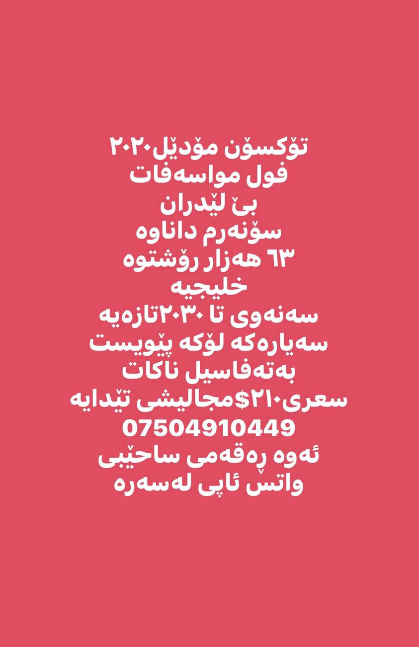 تۆکسۆن مۆدێل٢٠٢٠
فول مواسەفات
بێ لێدران
سۆنەرم داناوە 
٦٣ هەزار رۆشتوە
خلیجیە 
سەنەوی تا ٢٠٣٠تازەیە
سەیارەکە لۆکە پێویست
بەتەفاسیل ناکات
سعری٢١٠$مجالیشی تێدایە
***********
ئەوە ڕەقەمی ساحێبی
واتس ئاپی لەسەرە أربيل, العراق
