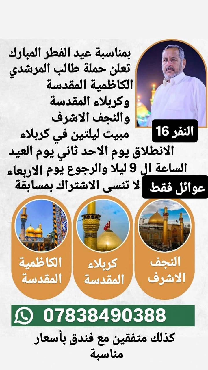 بمناسبة عيد الفطر المبارك
اعاده الله عليكم بالخير واليمن والبركة
تعلن حملة طالب المرشدي
🌑 البرنامج الاول
النجف الاشرف
ومقبرة وادي السلام
الباص الاول : الانطلاق يوم الجمعة بعد الفطور ومصباح العيد في النجف والرجوع يوم السبت 
الباص الثاني : الانطلاق اول يوم العيد السبت الساعة ال 9 ليلا والرجوع يوم الاثنين
النفر 10
للفوز برحلة مجانية لشخصين بهذه البرنامج علق ب
السلام على امير المؤمنين

🌑 البرنامج الثاني
بمناسبة عيد نيروز
رحلة ترفيهية الى العمارة 
 وزيارة علي الشرجي
والذهاب الى مدينة الالعاب جنة عدن
اول يوم العيد الساعة ال 9 صباحا والرجوع في نفس اليوم
عوائل فقط 
النفر 8
للفوز برحلة مجانية لشخصين بهذا البرنامج علق ب
عيد نيروز

🌑 البرنامج الثالث
كربلاء المقدسة والنجف الاشرف
والحر الرياحي ومدينة العاب النوارس
مبيت ليلتين في كربلاء
الانطلاق اول يوم العيد السبت  الساعة ال 9 ليلا
والرجوع يوم الثلاثاء
عوائل فقط 
النفر 12 الف
للفوز برحلة مجانية لشخصين بهذا البرنامج علق ب
السلام على سيد الشهداء

🌑 البرنامج الرابع
الكاظمية المقدسة وكربلاء المقدسة
والنجف الاشرف والحر الرياحي
ومدينة العاب النوارس
الانطلاق ثاني يوم العيد الاحد الساعة ال 9 ليلا
والرجوع يوم الثلاثاء
عوائل فقط 
النفر 16
للفوز برحلة مجانية لشخصين بهذا البرنامج علق ب
السلام على باب المراد

للحجز والاستفسار الاتصال على الارقام التاليه
*********** واتساب
*********** واتساب
كذلك متفقين مع فندق بأسعار مناسبة
