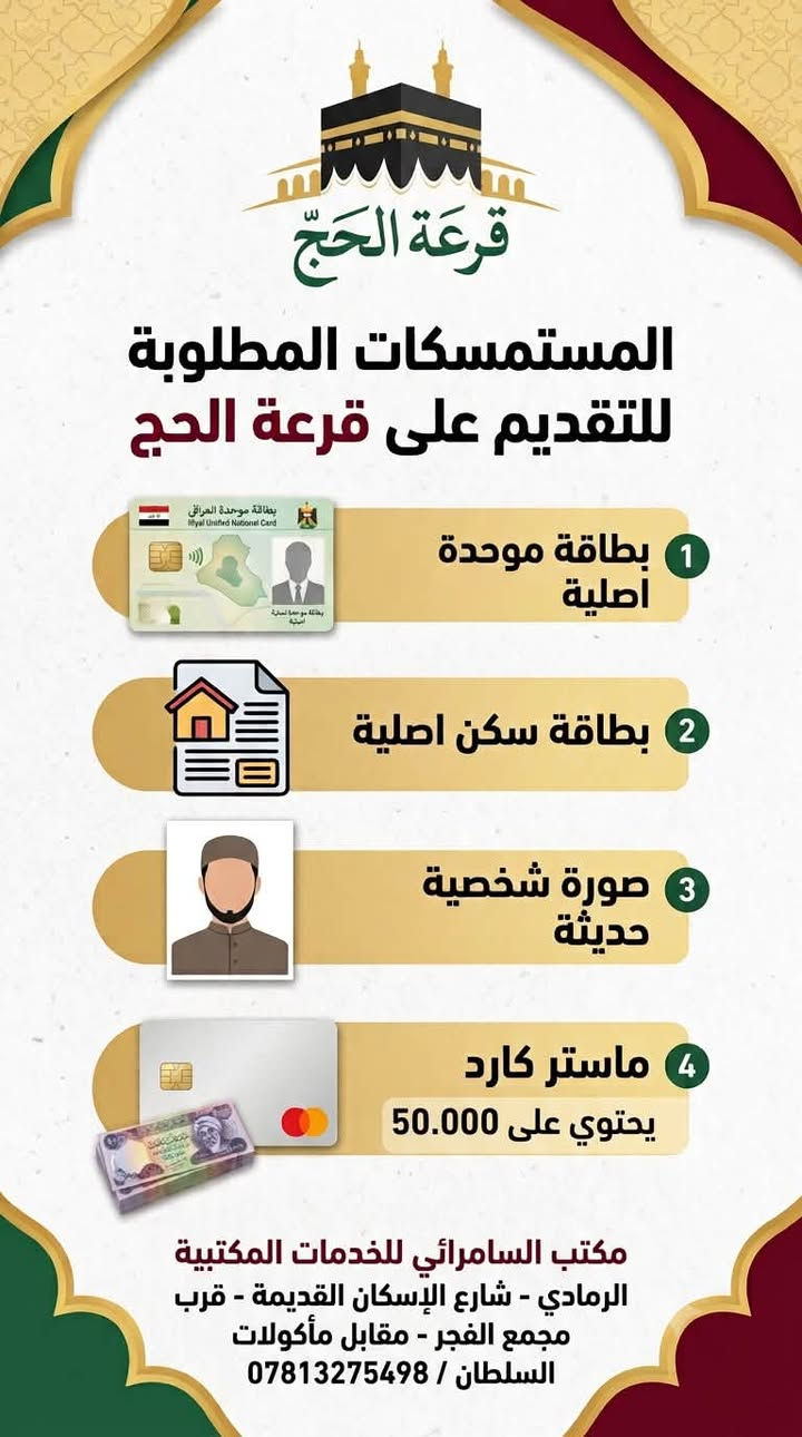 🕋 قرعة الحج للأعوام المقبلة…
🏤 أتاحت الهيئة العليا للحج والعمرة التقديم إلكترونياً على قرعة الحج للأعوام:
(2027م تكميلية – 2028م – 2029م – 2030م).
للتقديم مراجعة مكتب السامرائي للخدمات المكتبية الرمادي شارع الإسكان القديمة قرب مجمع الفجر مقابل مأكولات السلطان ***********

📌 من أبرز شروط التقديم:
✅ ألا يقل عمر المتقدم عن (45) سنة.
✅ ألا يكون قد سبق له أداء الحج بأي صفة.
✅ يكون التقديم حسب المحافظة المثبتة في بطاقة السكن ويمنع التقديم على المحافظات الأخرى.
✅ لا يجوز التقديم لأكثر من مرة ويتم حذف المسجلين بشكل مكرر ويحرم من دخول القرعة.

💳 أجور التقديم:
(50,000) دينار عراقي غير قابلة للرد  تدفع الكترونياً عند التقديم.

⏳ التقديم متاح لمدة (10) أيام فقط من تاريخ إطلاق الخدمة.
للتقديم مراجعة مكتب السامرائي الرمادي شارع الإسكان القديمة قرب مجمع الفجر مقابل مأكولات السلطان ***********
