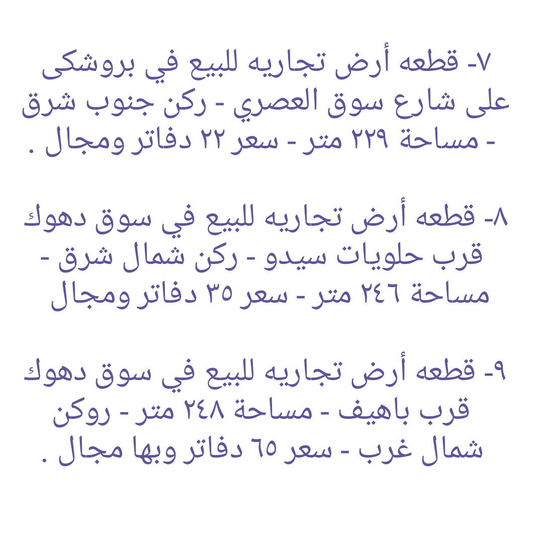 * قطع أراضي تجاريه و بنايات تجاريه للبيع في دهوك ........ ١- هيكل بناية تجاريه للبيع في مالطا اسلام - واجهه جنوب  - مساحة ٢٥٠ متر - شارع ٣٠ متر - سعر ٣٨ دفاتر ومجال . ٢- قطعه تجاريه للبيع على شارع ٣٠ متر في ماسيك - واجهه جنوب - مساحة ٢٠٠ متر - سعر ٣٨ دفاتر ومجال ٣- بناية تجاريه للبيع على شارع ٣٠ متر في حي العسکري - يتكون من مخزن و طابق واحد - واجهه جنوب - مساحة ٢٠٠ متر - سعر متر واحد ٢٢ دفاتر و ٥٠ ورقه وبها مجال.  ٤-  أرض تجاري للبيع على شارع ٣٠ متر في ماسيك - واجهه شمال - مساحة ٤٥٠ متر - سعر ٤٧ دفاتر وبها مجال . ٥- قطعة أرض تجاريه للبيع في ايتوت على شارع خدمي خط السريع - واجهه جنوب - مساحة ٢٥٠ متر - سعر ٢٨ دفاتر وبها مجال.  ٦- قطعة أرض تجاريه للبيع مقابل شقق MRF كشتيار شارع ٤٠ متر- واجهه جنوب و شمال - مساحة ٤٠٠ متر - سعر ٨٠ دفاتر ومجال . ٧- قطعه أرض تجاريه للبيع في بروشكى على شارع سوق العصري - ركن جنوب شرق - مساحة ٢٢٩ متر - سعر ٢٢ دفاتر ومجال . ٨- قطعه أرض تجاريه للبيع في سوق دهوك قرب حلويات سيدو - رکن شمال شرق - مساحة ٢٤٦ متر - سعر ٣٥ دفاتر ومجال  ٩- قطعه أرض تجاريه للبيع في سوق دهوك قرب باهيف - مساحة ٢٤٨ متر - روكن شمال غرب - سعر ٦٥ دفاتر وبها مجال . ١٠- قطعة أرض (تجاری) على شارع ١٠٠ متر للبيع في ايتوت - مساحة ١٥٧٤ متر - ٤ واجھە شمال و جنوب و شرق و غرب - سعر ١٠٠ دفاتر وبها مجال . ١١- قطعة أرض تجاريه للبيع على شارع ٣٠ متر في حي العسکري العلى - ركن شمال شرق - مساحة ٣٠٠ متر - سعر ٢٠ دفاتر وبها مجال . ١٢- قطعة ارض تجاريه للبيع في حي العسكري السفلى - مساحة ٢٠٠ متر شارع ٣٠ متر - سعر ٣٠ دفاتر ومجال . ١٣- قطعة ارض تجاريه للبيع في مالطا على شارع ٦٠ متر - مساحة ٣٨٣ متر - رکن شمال شرق- سعر ٨٥ دفاتر وبها مجال . ١٤- بناية تجاريه للبيع في ماسيك على شارع ٣٠ متر - مساحة ٢٠٠ متر - واجهه جنوب - سعر ٤٥ دفاتر ومجال . ١٥- قطعة أرض تجاريه للبيع في نزاركى على خدمي خط السريع - مساحة ٧١٧ متر - سعر ٥٧ دفاتر وبها مجال . ١٦- قطعه تجاريه للبيع في جمعية كرى باصي شارع ٢٠ متر - مساحة ٢٠٠ متر - سعر ٣٠ دفاتر ومجال . ١٧- قطعة ارض تجاري للبيع على شارع خط سريع في مالطا نصارى - مساحة ٧٥٠ متر - واجھە جنوب - سعر متر واحد ٢٢٠٠ دولار ومجال. ١٨- قطعة ارض تجاري للبيع على شارع خط سريع في شندوخا - مساحة ١٦٠٠ متر - واجھە جنوب شرق - سعر متر واحد ١٥٠٠ دولار وبها مجال. ١٩- قطعه أرض تجاري للبيع على شارع خدمي خط سريع في حي العسکري - واجهه جنوب - مساحة ٣٠٠ متر - سعر ٤٨ دفتر ومجال  ٢٠- قطعه أرض تجاري للبيع في حي العسکري قرب شقق مشروع فرنسي ١ - مساحة ٨٣١ متر تجاريه - شارع ٣٠ متر - سعر ٦٥ دفاتر وبها مجال.  ٢١- بناية تجاريه للبيع في ماسيك ٢ - شارع ٣٠ متر - مساحة ٢٢٠ متر - وارد شهري ٣ مليون دينار - سعر ٥٩ دفتر ومجال . ٢٢- بناية تجاريه للبيع في زركا - مساحة ٢٠٠ متر - شارع ٣٠ متر - وارد ٢ مليون و ٨٠٠ الف - سعر ٥٠ دفتر ومجال.  ٢٣- قطعه تجاريه للبيع في ماسيك ١ - مساحة ٢٢٥ متر - واجهه شمال شارع ٣٠ متر - سعر ٤٩ دفاتر . ٢٤- قطعة أرض تجاري للبيع خلف بنك شرق الأوسط و فندق ماريا- واجهه شمال - مساحة ٣٧٨ متر - يسمح بناء ٤ طوابق شقق - سعر ٢٥ دفاتر وبها مجال . ٢٥ - بناية تجاريه للبيع على شارع ٤٠ متر في مالطا - مساحة ٢٠٠ متر  - وارد شهري ٢٥٠٠ دولار- سعر ٧٥ دفتر ومجال.  ٢٦- قطعة أرض تجاري للبيع على شارع ١٠٠ متر في حي العسکري  - مساحة ٢٨٠ متر - سعر ٣٨ دفتر ومجال . ٢٧- قطعة ارض تجاري للبيع قرب مطعم منقل مقابل بناية الامن - مساحة ٥٢٨متر - شارع ٣٠ متر - سعر متر واحد ١٨ ورقه ومجال. ------------------ تلفون :- ***********   *********** مكتب عقارات ديزاين - دهوك حي الشرطه خلف مركز شرطة خبات
