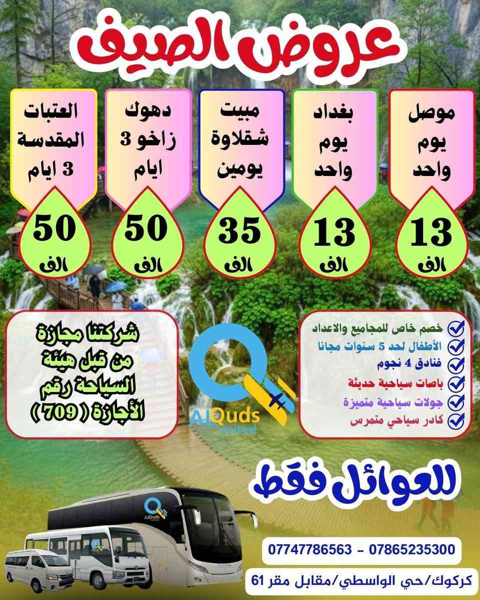 👇 #عروض_الصـــــــــــــــــيف_لشــركتنا 👇
              ســافر واكتشف جمـال الطبيعة مـــــــــع
        #القــــــــــــــــــــــــدس_المتحــــــــــــــــــــــــــدة
     💯👈عيش اجواء الصيف مع المصايف الجديدة👉💯
      🔻============================🔻

✅🔴#دوكان_داخل_سليمانية_يوم_واحد
دوكان / داخل سليمانية / مطعم / جافي لاند / ماجدي مول
👈♦سعر الشخص الواحد  ( 8  الف ) 
        ـــــــــــــــــــــــــــــــــ🔹🔹ـــــــــــــــــــــــــــــــــــ 
✅🔴#احمد_اوى_داخل_سليمانية_يوم_واحد
احمد اوى/داخل سليمانية/مطعم /جافي لاند /ماجدي مول
👈♦سعر الشخص الواحد ( 10  الف)
         ــــــــــــــــــــــــــــــــ🔹🔹ـــــــــــــــــــــــــــــــــــــ
✅🔴#مصايف_اربيل_داخل_يوم_واحد
بيخال/گلي/ شنگل بانه / ماجدي مول /مطعم /ماجدي لاند 
👈♦سعر الشخص الواحد (  10 الف )
          ـــــــــــــــــــــــــــــ🔹🔹ــــــــــــــــــــــــــــــــــــــ
✅🔴#مصيف_بوگد_يوم_واحد
👈♦سعر الشخص الواحد ( 9  الف  ) 
          ـــــــــــــــــــــــــــــ🔹🔹ـــــــــــــــــــــــــــــــــــــ
✅🔴#مصايف_عقرة_شقلاوة_يوم_واحد
سيبة/بيجيل/كلي زنطة/بيرس/مطعم/شقلاوة/ماجدي لاند 
👈♦سعر الشخص الواحد (  10 الف ) 
         ــــــــــــــــــــــــــــــــــــ🔹🔹ــــــــــــــــــــــــــــــــ
✅🔴#بغــــــــــــــداد_يوم_واحد
جزيرة بغداد /الزوراء/ المتنبي /مخابز باب الاغا
👈♦سعر الشخص الواحد (  13  الف  ) 
         ــــــــــــــــــــــــــــــــــــ🔹🔹ــــــــــــــــــــــــــــــــ
✅🔴#الموصل_الحدباء_يوم_واحد
الغابات/الجزيرة/سوق الدواسة/نبي يونس/البيت التراثي
👈♦سعر الشخص الواحد  (  13  الف  ) 
          ـــــــــــــــــــــــــــــــــــ🔹🔹ــــــــــــــــــــــــــــــــ 

        👇👇🔻🔻🔻 #المبيت 🔻🔻🔻👇👇

🔴#العتبات_المقدسة ( 3 ايام ليلتين) ( 50 الف ) 👉
                ــــــــــــــــــــــــــــــ🔸🔸ـــــــــــــــــــــــــــــــــ
🔴#دهوك_مصايف_عقرة (3ايام ليلتين)(50 الف)👉
               ـــــــــــــــــــــــــــــــ🔸🔸ــــــــــــــــــــــــــــــــــ
🔴#مبيت_شقلاوة   ( 2 ) يوم و ليلة  ( 35  الف ) 👉
              ـــــــــــــــــــــــــــــــ🔸🔸ــــــــــــــــــــــــــــــــــــ
🔴#دهوك_زاخو ( 3 ايام ليلتين )      ( 50 الف  )  👉
           ـــــــــــــــــــــــــــــــ🔺🔺ــــــــــــــــــــــــــــــــــ
✅الانطلاق ايام الخميس والجمعة والسبت 
✅خصم خاص للمجاميع والاعداد
✅متوفر حجز باصات خصوصية بانسب الاسعار
✅الاطفال لحد 5 سنوات مجانا
✅فنادق ⭐⭐⭐⭐ حقيقي
✅فطور صباحي اوبن بوفي
✅مرشد سياحي متمرس
✅باصات سياحية حديثة 

         أنتباه🔻🔻🔻👇👇👇👇🔻🔻🔻أنتباه
 
💯#علما ان 👈 شركتنا مجازة من من قبل هيئة السياحة
       ✅رقم الاجازة ( 7️⃣0️⃣9️⃣)👉😉😉👉💯

#للحجز والاستفسار الاتصال بنا على الارقام التالية:--
☎️ ***********  واتساب + اتصال
☎️ ***********  واتساب + اتصال
♦#او زيارة مقر الشركة الكائن :-
#كركوك/حي الواسطي/مقابل لواء 61/مجاور ميترو مول

 👈👈👈#الحجز مفتوح طيلة ايام الأسبوع 👉👉👉
