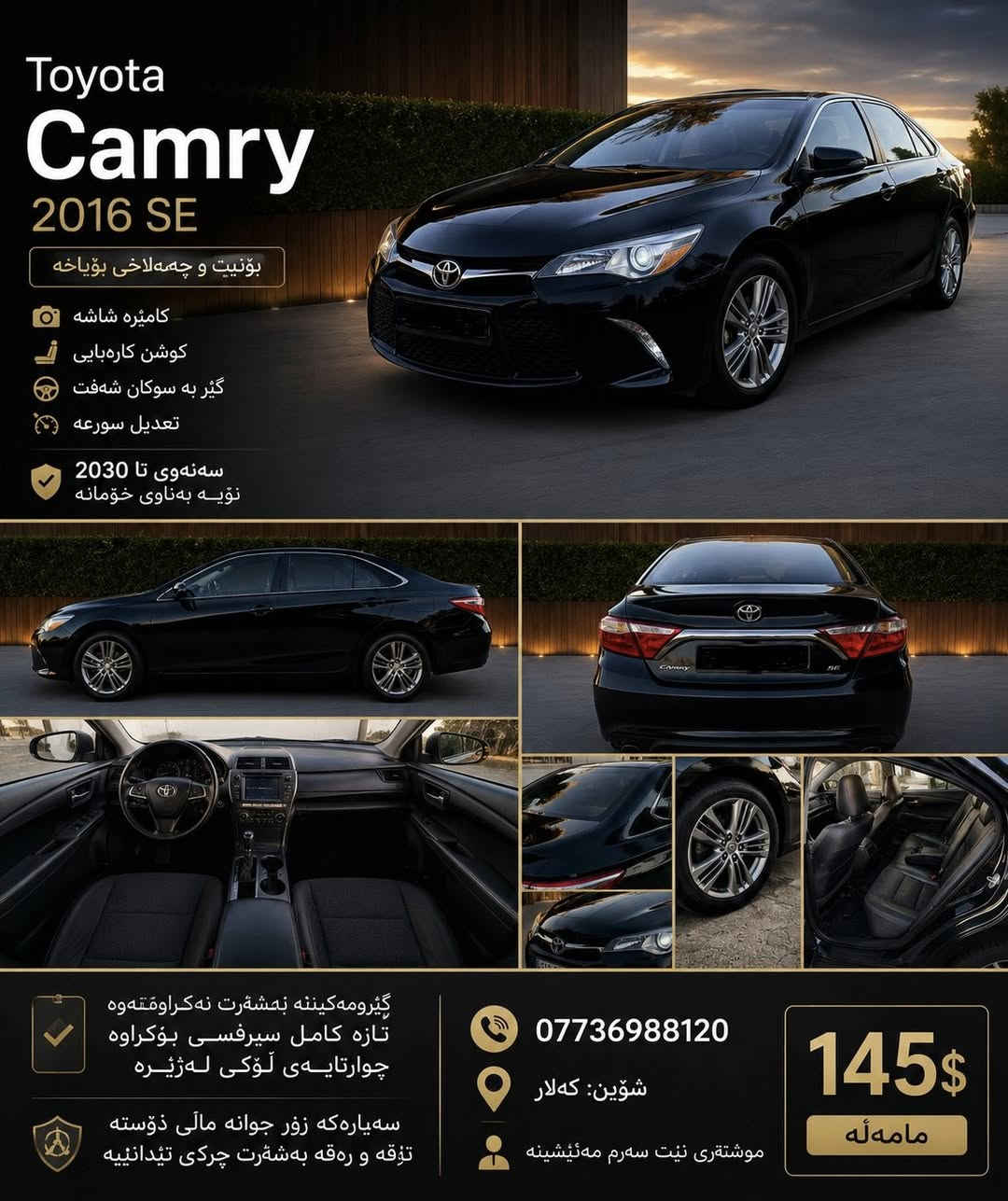 🚘 Toyota Camry SE 2016

✅ بۆنیت و چەمەلاخی بۆیاخە
✅ کامێرا و شاشە
✅ کوشن کارەبایی
✅ گێڕ لە سوکان (Shifter)
✅ Cruise Control (تعدیل سورعە)
✅ سەنەوی نوێ تا ساڵی 2030 بەناوی خۆمان

🔧 گێڕ و مەکینە بەشەرت، هیچ کاریان نەکراوەتەوە
🔧 تازە سێرڤیسی تەواوی بۆ کراوە
🔧 چوارتایەی لۆکی لەژێرە

✨ سەیارەکە زۆر خاوێن و جوانە، ماڵی دۆستە
✨ تەقە و ڕەقەی بەشەرت، هیچ چرکە و کێشەیەکی تێدا نییە

📍 شوێن: کەلار
📞 ***********

💰 نرخ: 14,500$ مامەڵە

📌 موشتەری نیت، سەرم مەئێشێنە.
