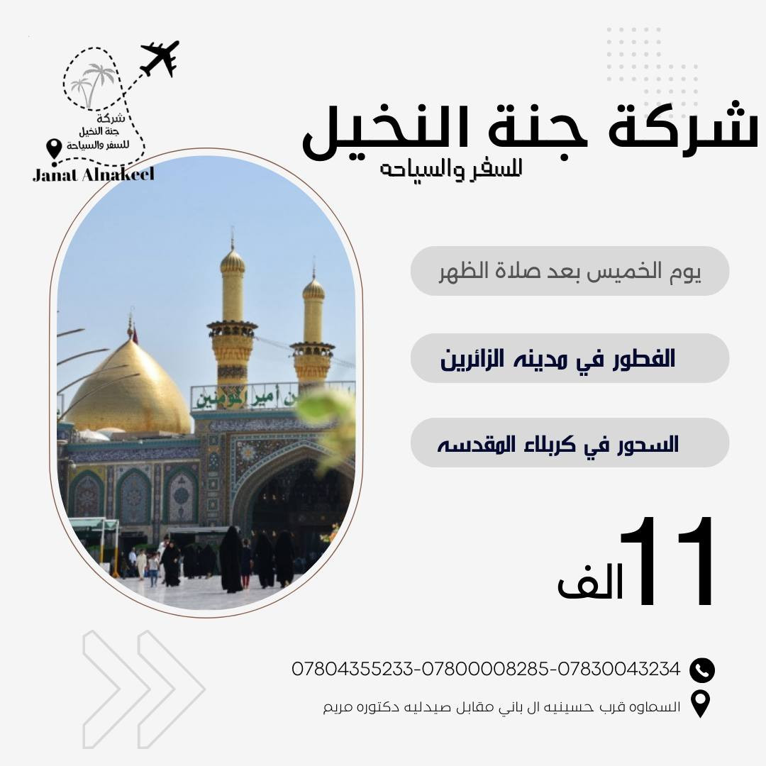 🌙🕋 رحلة وداع الشهر الفضيل 🕋🌙
مع شركة جنة النخيل للسفر والسياحة
✨ نختم أيام شهر رمضان المبارك بزيارةٍ إيمانية بين كربلاء والنجف الأشرف ✨
━━━━━━━━━━━━━━━
🔹 البرنامج الأول
🍽 الإفطار في كربلاء المقدسة (بين الحرمين)
زيارة الإمام الحسين (ع) وأبي الفضل العباس (ع)
🚍 ثم التوجه إلى النجف الأشرف
🌙 السحور في النجف الأشرف
زيارة مرقد أمير المؤمنين الإمام علي (ع)
💰 السعر: 12,000 دينار فقط
━━━━━━━━━━━━━━━
🔹 البرنامج الثاني
🍽 الإفطار في مدينة الزائرين
🚍 ثم التوجه إلى كربلاء المقدسة
🌙 السحور في كربلاء
زيارة الإمام الحسين (ع) وأبي الفضل العباس (ع)
💰 السعر: 11,000 دينار فقط
━━━━━━━━━━━━━━━
🤍 لنودّع رمضان بزيارةٍ مباركة ودعاءٍ عند أعتاب أهل البيت (عليهم السلام)
🔥 مقاعد محدودة جداً – سارع بالحجز الآن
📞 للحجز والاستفسار:
***********
***********
 ***********       *********** 
✨ ودّع رمضان بزيارة… فخير ختام للشهر المبارك هو القرب من أهل البيت (ع).

