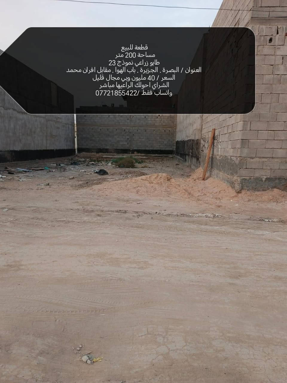 قطعة للبيع 
مساحة 200 متر 
طابو زراعي نموذج 23
العنوان / البصرة . الجزيرة . باب الهوا . مقابل افران محمد
السعر / 40 مليون وبي مجال قليل
الشراي احولك الراعيها مباشر
واتساب فقط /***********
