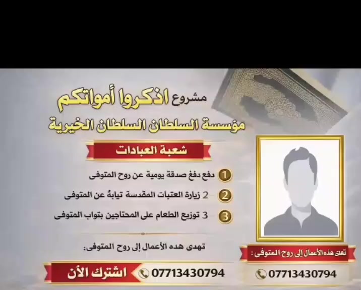 ✨ مشروع اذكروا امواتكم ✨

برنامج شهري شامل لكل الأعمال الخيرية عن المتوفين والمتوفيات، يشمل:

🌙 ختمات قرآنية•          •🕊️ تثويبات عن روح المتوفى 
💖 دفع صدقة جارية عن روح المتوفى •

🏛️ زيارة المراقد المقدسة نيابة عن المتوفى
 
                   📞 للاشتراك والتواصل: ***********

مؤسسة السلطان الرؤوف الخيرية

💫 انقطع عمل ابن آدم إلا من ثلاث: صدقة جارية، علم ينتفع به، أو ولد صالح يدعو له
— عن رسول الله ﷺ
