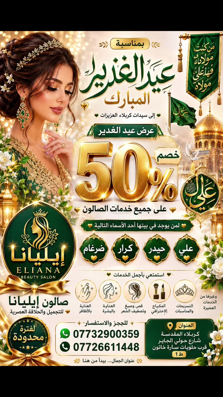 ✨🌹 عرض عيد الغدير المبارك 🌹✨

إلى سيدات كربلاء العزيزات...

بمناسبة عيد الغدير الأغر، يسرّ صالون إيليانا للتجميل والحلاقة العصرية أن يقدم عرضاً استثنائياً:

🎉 خصم 50% على جميع خدمات الصالون 🎉

لكل سيدة يوجد في بيتها أحد الأسماء المباركة التالية:

💚 علي 💚 حيدر 💚 كرار 💚 ضرغام

استمتعي بأجمل خدمات: 💄 المكياج الاحترافي 💇‍♀️ قص وصبغ وتصفيف الشعر ✨ العناية بالبشرة 👑 التسريحات والمناسبات الخاصة 💅 العناية بالأظافر وغيرها من الخدمات المميزة

📍 العنوان: كربلاء المقدسة – شارع حولي الجاير قرب حلويات سارة خاتون – ط1

📞 للحجز والاستفسار:
 ***********
***********

✨ سارعوا بالحجز فالعرض لفترة محدودة بمناسبة عيد الغدير المبارك ✨

صالون إيليانا للتجميل والحلاقة العصرية عنوان الجمال... يبدأ من هنا 💖
