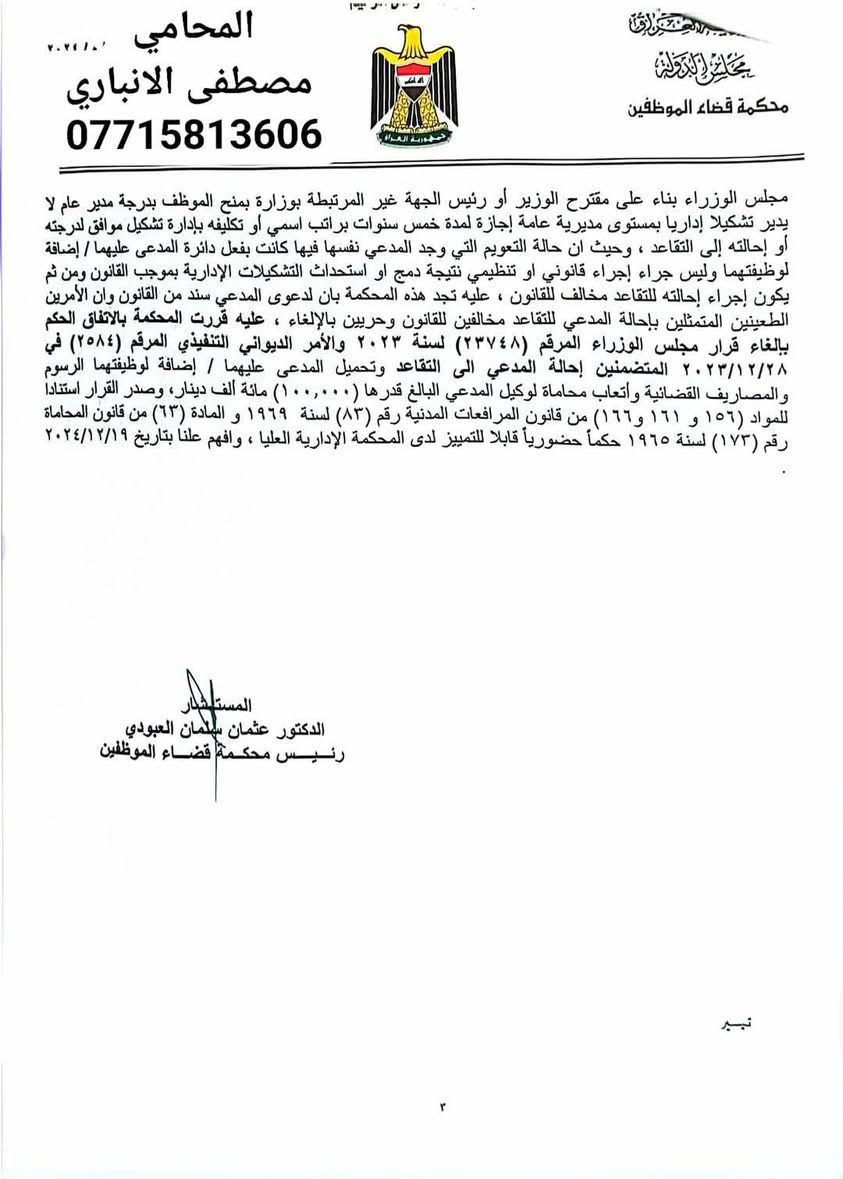 بسم الله الرحمن الرحيم 
من اهم القرارات التي صدرت من محكمه قضاء الموظفين والتي تخص تعويم المدراء العامين وعدم اسناد اي دائره عامه لهم ثم احالتهم على التقاعد لعدم وجود شاغر وبشكل تعسفي .

*.تم الطعن بتعويم وعدم اسناد دائره عامه لموكلي كونه مدير عام اصاله.

*. ثم تم الطعن بأمر أحالته الى التقاعد حيث قررت  المحكمة الموقرة الزام المدعى عليهما باعاده موكلي الى الوظيفه بعد الغاء امر الاحاله الى التقاعد .
*. ثم و بالقرار الثاني تم الزامهما بإسناد احد المديريات العامه كونه مدير عام اصاله و اعادته الى منصبه السابق. 
لذا لا يسعنا إلا ان نشكر المحكمه الموقره وقوه القانون التي أنصفت موكلي.
تم تصديق القرار تمييزا

نترككم مع تفاصيل القرارين و الأسانيد التي استندت عليها المحكمه الموقره.

            
 المحامي مصطفى عدنان الأنباري 
       ***********
