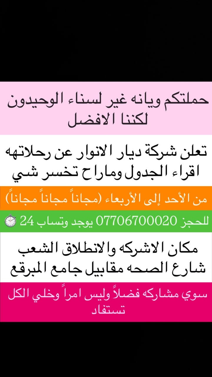 (من الأحد إلى الاربعاء )(  مجاناً مجاناً مجاناً )(عوائل فقط) 

           👇🏿(اقراء الجدول وشوف الرحله الي تناسبك)👇🏿

شركة ديار الانوار للحج والعمره والزيارات العتبات المقدسه 

(#اهالي_الشعب_الصحه_الديوان_الزراعي_حي_اور_البنوك_صليخ_والمناطق_المجاوره_لها)👇

(#جدول_زيارات_شركة_ديار_الانوار_الداخليه)       

        

                         (#طيله_ايام_الاسبوع)

مكان  الشركه والانطلاق الشعب شارع الصحه مقابل جامع المبرقع

للحجز وللاستفسار يوجد وتساب 24⏰(***********)
______________________________________________

سياره رقم (1) 👇👈(مجاناً مجاناً مجاناً )(عوائل فقط)

يوم الاثنين المصادف 5/18 إلى كربلاء المقدسة 

وقت الذهاب الساعه ال4 عصراً 

وقت العوده ال11و30 ليلاً 

______________________________________________

سياره رقم (2)  👇👈(مجاناً مجاناً مجاناً )(عوائل فقط)

يوم الثلاثاء المصادف 5/19 الخضر والى جامع براثه 

وقت الذهاب الساعه ال5 عصراً 

وقت العوده الساعه ال9 ليلاً 

______________________________________________

سياره رقم (3)   👇👈(مجاناً مجاناً مجاناً ) (عوائل فقط)

يوم الاربعاء المصادف 5/20  إلى الإمام الكاظم (ع)

وقت الذهاب الساعه ال5 عصراً 

وقت العوده الساعه ال9 ليلاً 

______________________________________________

سياره رقم (4)   🚌👇👈(سعر النفر 6 ألاف مرجع )

كل يوم خميس ألى كربلاء المقدسة 

وقت الذهاب الساعه ال2 ضهراً 

وقت العوده الساعه ال10 ليلاً 

______________________________________________

سياره رقم (5)  👇👈(سعر النفر 6 آلاف مرحع )

كل يوم خميس إلى كربلاء المقدسة 

وقت الذهاب الساعه ال 10 ليلاً 

وقت العوده الساعه ال5  صباحاً 

______________________________________________

سياره رقم (6) 🚌👇👈(سعر النفر 10 ألاف مرجع )

كل يوم خميس إلى النجف الأشرف 

وقت الذهاب الساعه ال11 ليلاً 

وقت العوده الساعه ال8 و30 صباحاً       

______________________________________________
سياره رقم (7)🚌👇👈(سعر النفر 8 ألاف مرجع )

كل يوم جمعه إلى سامراء والى سيد محمد 

وقت الذهاب الساعه ال7 صباحاً 

وقت العوده حسب الاتفاق 
______________________________________________
سياره رقم (8) 🚌👇👈(سعر النفر6 الاف  مرجع)

كل يوم جمعه إلى كربلاء المقدسة 

وقت الذهاب الساعه ال2 ضهراً 

وقت العوده الساعه ال10 ليلاً 

______________________________________________

سياره رقم (9)  🚌👇👈(سعر النفر 8 الاف مرجع)

كل يوم جمعه إلى مرقد العلويه شريفه بنت الإمام الحسن (ع)
وإلى كربلاء المقدسة 

وقت الذهاب الساعه ال4 عصراً

وقت العوده حسب الاتفاق 

______________________________________________سياره رقم  (10). 🚌👇👈( سعر النفر 6 ألاف مرجع )

كل يوم جمعه إلى كربلاء المقدسة 

وقت الذهاب ال10 ليلاً 

وقت العوده ال5 صباحاً 
_____________________________________________

سياره رقم (11). 🚌👇👈(سعر النفر 10 الاف مرجع )

كل يوم جمعه إلى النجف الأشرف 

وقت الذهاب الساعه ال11 ليلاً 

وقت العوده الساعه ال8 و30 صباحاً 

______________________________________________

سياره رقم (12). 🚌👇👈(سعرالنفر 6 ألاف مرجع )

كل يوم سبت إلى كربلاء المقدسة والى اولاد مسلم 

وقت الذهاب الساعه ال2 ضهراً 

وقت العوده الساعه ال10 ليلاً 

______________________________________________

ساره رقم (13). 🚌👇👈(سعر النفر 2000دينار مرجع )

كل يوم سبت  إلى الامام الكاظم (ع)

وقت الذهاب الساعه ال5 عصراً 

وقت العوده الساعه ال9 ليلاً 
______________________________________________

    (فضلاً وليس امراً سوي مشاركه وخلي الكل تستفاد  )

ارفع المنشور بكلمة يالله 

سيارتنه حديثه ومكيفه 

ومن الله التوفيق. 

خدمه الزوار شرف لنا👇👇زورونا

https://www.facebook.com/share/g/1Dhc2DSJif/?mibextid=wwXIfr
