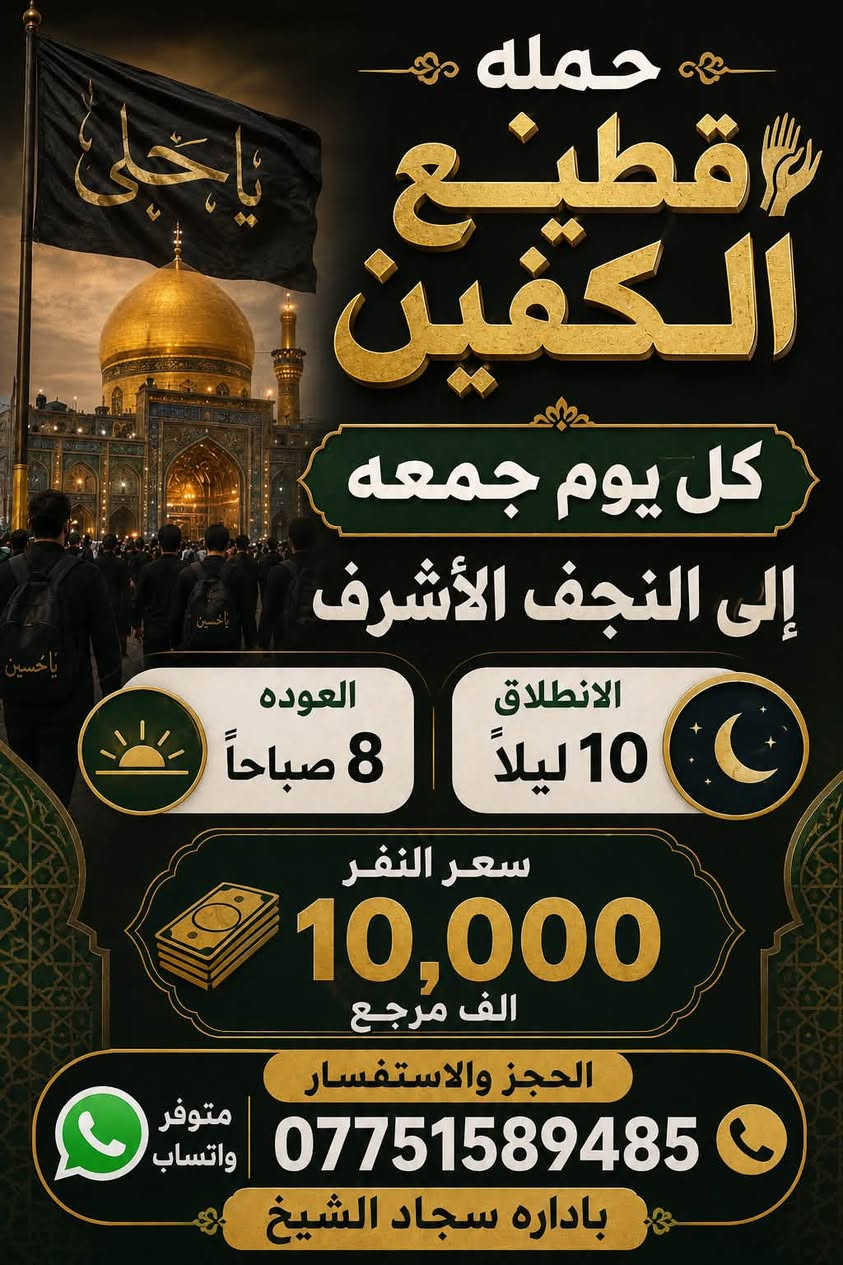 #انتباه #انتباه #انتباه
#تعلن_حمله_قطيع_الكفين 

برنامج يوم الخميس2️⃣ #كربلاءالمقدسة 🕌

الذهاب 8 ليلا والعوده بعد صلاه الفجر 

سعر النفر 7️⃣ الاف مرجع 

🌺🌺🌺🌺🌺🌺🌺🌺🌺🌺🌺🌺🌺🌺🌺

برنامج يوم الخميس3️⃣ #النجف_الاشرف 🕌

الذهاب 10 ليلا والرجوع 9 صباحا 

سعر النفر 🔟 الاف مرجع 

🌺🌺🌺🌺🌺🌺🌺🌺🌺🌺🌺🌺🌺🌺🌺

برنامج يوم الجمعه #كربلاء_المقدسه 

ومرقد العلويه شريفه بنت الحسن 

الانطلاق 3 عصرا والعوده بعد صلاه الفجر 

سعر النفر 🔟 الاف مرجع 

🌺🌺🌺🌺🌺🌺🌺🌺🌺🌺🌺🌺🌺🌺🌺

برنامج يوم الجمعه 3️⃣ #كربلاء_المقدسه

الانطلاق 8 ليلا والرجوع بعد صلاه الفجر 

سعر النفر 7️⃣ الاف مرجع 

🌺🌺🌺🌺🌺🌺🌺🌺🌺🌺🌺🌺🌺🌺🌺

برنامج يوم الجمعه 3️⃣ #النجف_الاشرف 

الانطلاق 10 ليلا والرجوع 9 صباحا 

سعر النفر 🔟 الاف مرجع 

🌺🌺🌺🌺🌺🌺🌺🌺🌺🌺🌺🌺🌺🌺🌺

الحجز والاستفسار: متوفر واتساب 

( *********** ) سجاد الشيخ
