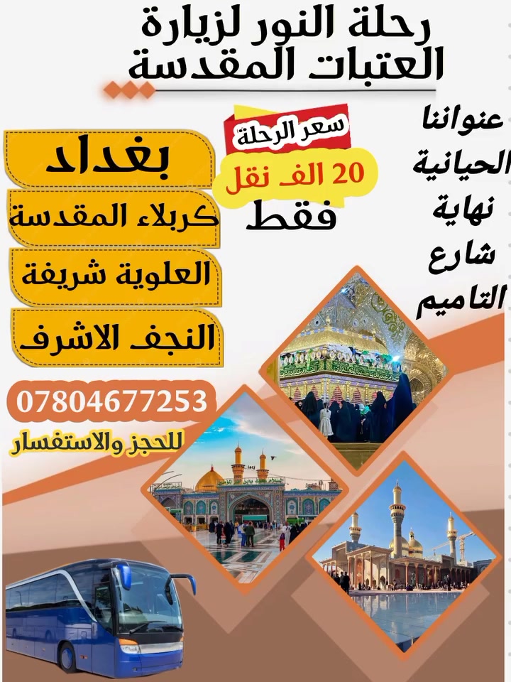 استعد لرحلة  تَكونُ الرُّوح فيها  بألفِ خَير 
إلى حيث من تطيب فيها النفوس
 كربلاء الحسين "ع"
سعر الرحلة 20 الف فقط نقل 
البرنامج :
🟥بغداد زيارة الأمامين  مرور 
🟥زيارة السيدة شريفة  
🟥كربلاء المقدسة ((مبيت ليلتين))
🟥النجف الاشرف 8ساعات

( الحجز مفتوح لحين اكتمال العدد ) 
*باصات حديثة 🚃
* توجد فنادق درجة اولى 🏢 
عنواننا/البصرة
نهاية شارع التاميم قرب شارع القائد 

للحجز والاستفسار ‏
‪***********‬‏ أبو حسن الساعدي
*********** حسن
