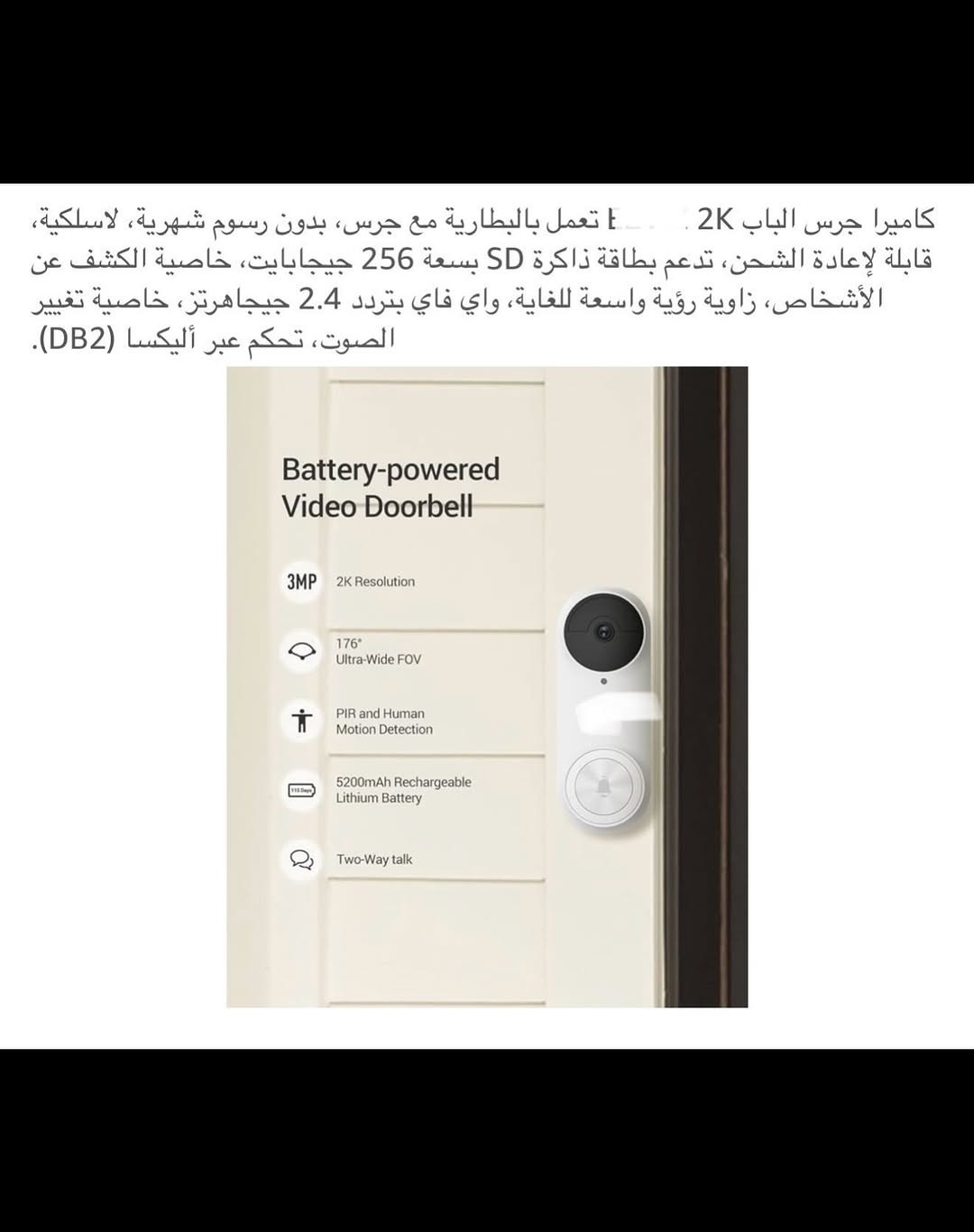 ⁨	جـرس باب ذكي لاسلكي (سمارت) شحن 
جرس باب يدعم جميع أجهزة الموبايل لاسلكي من خلال التطبيق ويعمل مع أليكسا وكوكل هوم 
الحفظ والخزن (رام) 
قطعـة خارجية شحن وقطعة داخلية تعمل على الطاقة الكهربائية 
جـرس وكاميرا باب ذكي سمارت بكاميرا ذات دقة عالية (2K) 
كاميرا جرس الباب زاوية رؤية (176) درجة 
بطارية ليثيوم قابلة لإعادة الشحن السعة (5200) ملي أمبير 
مقـ.اوم للماء بدرجة (IP65) 
اوضاع عرض (بانورامي /في آر / تصحيح أفقي / تصحيح رأسي ) 
يمكنك التحدث من خلاله أو من الهاتف مع الشخص الظاهر أمام الكاميرا 
رؤية ليلة يسجل كل شي عند الباب بدقة (2K) 
تنبيهات دقيقة للكشف عن الذكاء الاصطناعي يكشف الإنسان عن الباقي بالأشعة تحت الحمراء لتقليل التنبيهات الخاطئة 
جديد بالباكيت مع كافة الملحقات 
للتفاصيل اكثر داخل الموقع الرسمي 
السعـر ٤٥ الف 💰
ملاحظة (عند الشراء فحص المنتج قبل مغادرة المندوب بعدها نكون غير مسؤولين)
توصـيل 🚚 بغداد ٥ الاف 
توصـيل 🚚 محافظات ٦ الاف⁩⁩⁩⁩


**إذا كنت صاحب هذا الإعلان وتريد حذفه لأي سبب، رجاءا أرسل رسالة إلى الدعم الفني**