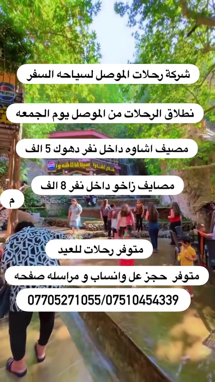 السلام عليكم يوجد رحلات لدهوك و زاخو يوم الجمعه نطلاق

 باص خاص للعوائل/ باص خاص لشباب
يوجد حجز يوم واحد مصيف اشاوه داخل نفر (5 )الف
يوجد حجز يوم واحد مصايف زاخو داخل نفر (8) الف
.......................................................
✅✅✅✅✅✅✅✅✅✅✅✅

1- برنامج دهوك نفر (5)الف
مصيف اشاوه
زاويته
مطعم
حديقة الحيوانات 
فاملي مول 
جبل زاوه او سد دهوك / ختياري نفر الفين
نطلاق يوم الجمعه

2- برنامج الثاني  مصايف زاخو داخل:نفر (8) الف✅ 
مصيف دشتتاخ
مصيف برخ
مصيف شلال شرانش
مطعم
فاملي مول
كورنيش زاخو او جبل زاوه ختياري نفر الفين 
نطلاق يوم الجمعه

متوفر نطلاق من الايمن /موصل جديده
متوفر نطلاق من الايسر /المجموعه الثقافية

🟡متوفر حجز عن طريق ال واتساب او مراسله صفحه

اهلا وسهلا تنورنا بكل وقت
للحجز اتصل *********** واتساب
 ***********
مراسله الصفحه
