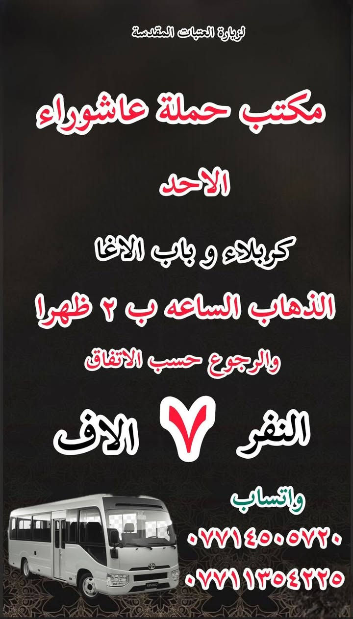#انتباه!!! #انتباه!!
#مكتب #كروب #الوارث
يعلن حملة عاشوراء  لزيارة العتبات 
هالي الحسينية راشدية ومناطق المجاورة
المقدسة عن عن جدول الرحلات الأسبوعي 
للحجز والاستفسار 
***********
***********
_______________
‏يوم الاحد
‏(#كربلاء وباب الاغا )
‏الساعة ب( ٢ )ظهرا والعودة حسب الاتفاق نفر( ٧)آلاف

_______________

‏يوم الاحد 
‏النجف الاشرف
‏الذهاب بعد صلاة الظهر والعودة حسب الاتفاق نفر(١٠ ) آلاف

________________

‏يوم الاحد
‏(#النجف الاشرف)
‏الذهاب بعد صلاة المغرب والعودة حسب الاتفاق (١٠)آلاف

________________

‏يوم الاحد
‏(#كاظمية المقدسة)
الذهاب الساعه ب( ٨ )والعودة حسب الاتفاق نفر( ٣)الاف 

________________

#يوم_الاثنين
(#كربلاء_المقدسة وباب الاغا )
الذهاب الساعه( ٢)ظهرا والعودة حسب الاتفاق نفر( ٧)الاف 

_______________

#يوم_الاثنين 
(#كاظمية المقدسة)
الذهاب الساعه( ٨)مساء والعودة حسب الاتفاق نفر( ٣)الاف 

_______________

#يوم_الثلاثاء
(#كربلاء_المقدسة وباب الاغا)
الذهاب الساعه ب(٢)والعودة حسب الاتفاق نفر (٧)الاف 

_______________

#يوم_الثلاثاء 
(#كاظيمه المقدسة)
الذهاب الساعه ب( ٨)والعوده حسب الاتفاق نفر(  ٣)الاف 

_______________

#يوم_الثلاثاء 
(#النجف_الإشراف)
الذهاب الساعه( ١٠)ليلا والعودة حسب الاتفاق نفر( ١٠)الاف 

______________

للحجز والاستفسار WhatsApp لطفا
‏*********** 
‏***********
