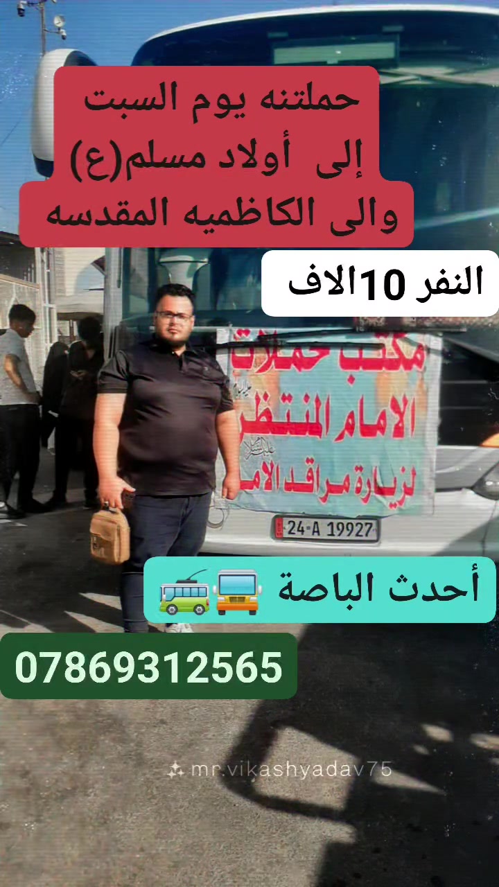 السلام عليكم حملة الأمام المنتظر لزيارة العتبات المقدسه 
العنوان نجف حي ميسان شارع 60 
🏕🏖🏞🕌🕍🕋

حملتنه يوم السبت المصادف  13 / 6

إلى/  أولاد مسلم(ع)
والى / الكاظميه المقدسه 
سعر النفر/  10الاف 

راح تكون سفرتك الدينيه ويانه أجواء دينيه ولا اروع وقت مناسب حته تزور براحتك ما محدودين بوقت رجعه  
للعوائل فقط للعوائل فقط 
🚍🚍🚍🚍🚍🚍🚍🚍🚍🚌🚌🚌🚎🚎🚎🚎

راح تكون سفرتنه بحدث الباصات المريحه المكيفه 💨

سارع بل حجز   المقاعد محدوده 🏃‍♀️🏃

راحتك وسلامتك اهم ما يكون لدينا 😇😇

المتعهد/ ابو كيان العامري
للتواصل/***********  وتساب
