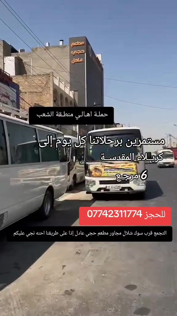 ((بسم الله الرحمن الرحيم ))  الانطلاقة من بغداد فقط  
//حملـة _اهـالـي _منطـقة _الشعـب// _التجمع_ قرب_ سوك _شلال مجاور_ مطعم _حجي_ عادل// بإدارة الخادم  أبو حيدر  
__________________________
🟢 الأربعــاء رحلة إلى// كربلاء المقدسة //الذهاب الساعة  10 مساءا العودة 5 صباحا  6 مرجع 
_________________________
🟢 الخميس رحلة الى// كربلاء المقدسة //الذهاب الساعة  2  ظهرا العودة  10 مساءا  6 مرجع
_________________________
🟢 الخميس رحلة إلى //كربلاءالمقدسة// الذهاب الساعة  10 مساءا العودة  5 صباحا  6 مرجع 
_________________________
🟢 الخميـس رحلـة إلى //النجـف الأشـرف// الذهاب الساعة  10  مساءا العودة 8 صباحا  10 مرجع
 _________________________
🟢 الجمعـة رحلـة إلى// كربلاء المقدسـة//  الذهـاب الساعة  3  ظهرا العودة   11 مساءا  6 مرجع 
_________________________
 🟢الجمعـة رحلـة الى// كربلاء المقدسـة//  الذهاب الساعة  10   مساءا العودة 5 صباحا  6 مرجع 
__________________________
🟢 الجمعـة رحلـة الى // مرقد العلوية الشريفه + كربلاء المقدسـة// الذهاب الساعة  9  مساءا العودة  6  صباحا  8 مرجع 
__________________________
 🚌 كوسترات حديثة مكيفه 
للحجز والاستفسار اتصال  *********** 
حي أور_ الشعب_ البنوك_ صليخ _القاهره_ جامع النداء
