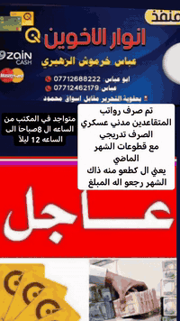 تم صرف رواتب المتقاعدين مدني عسكري الصرف
 تدريجي

 مع قطوعات الشهر الماضي

يعني الي كطعو منه ذاك الشهر رجعو اله المبلغ

منفذ انوار الأخوين بعقوبه التحرير مقابل أسواق محمود عباس خرموش الزهيري ***********

متواجد في المكتب من الساعه ال 8صباحآ الى الساعه 1 ليلآ لصرف جميع الرواتب
