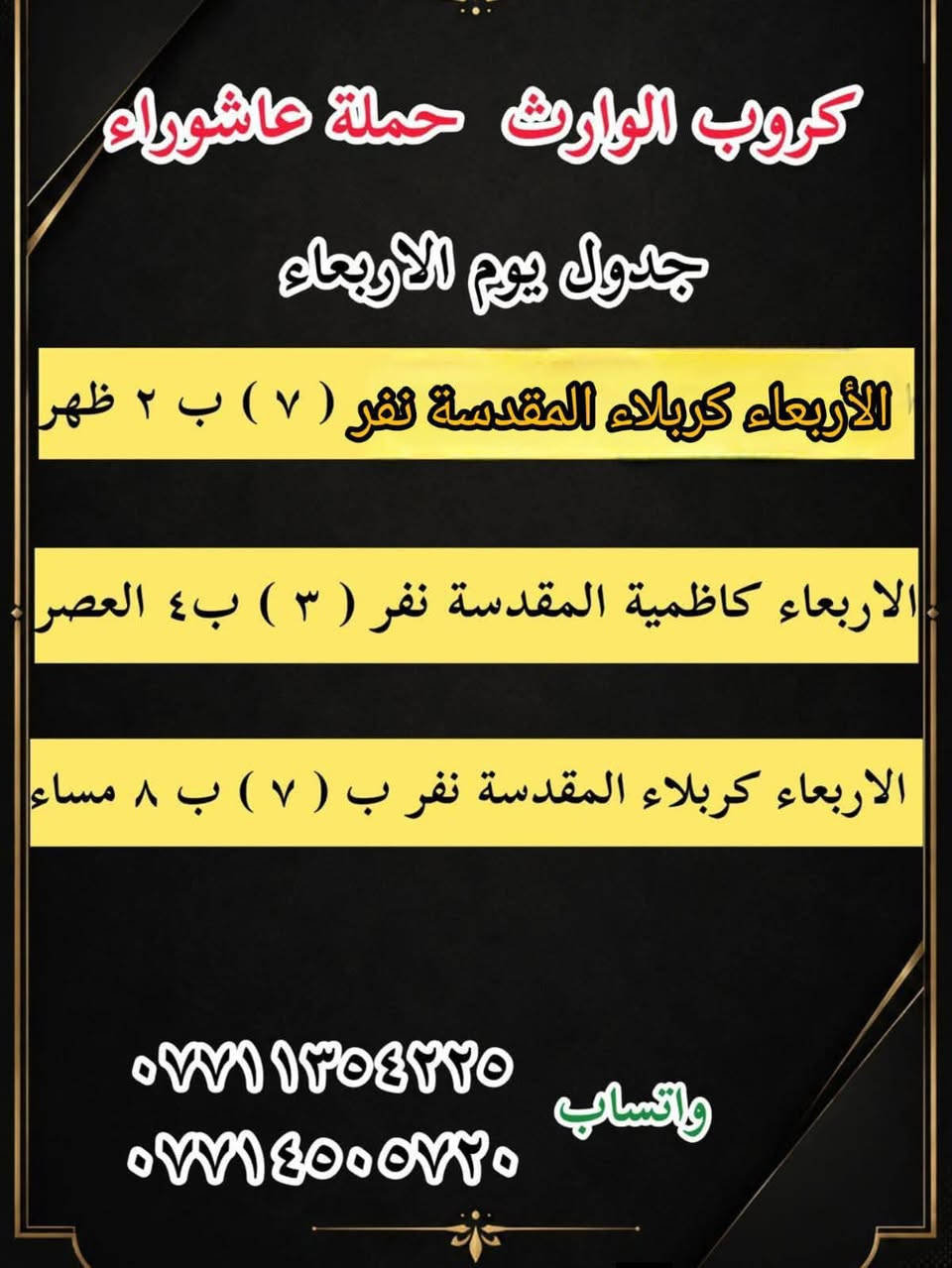 #انتباه!!! #انتباه!!!
يعلن مكتب كروب الوراث 
حملة عاشوراء لزيارة العتبات 
المقدسة عن عن جدول الرحلات الدينيه هذا الا الاسبوع

واتساب 
‏***********
‏***********

______________
‏

_______________

‏#يوم الاربعاء 
‏(#كربلاء المقدسة )
‏الذهاب الساعة ( ٢ ) ظهرا والعودة حسب الاتفاق نفر ( ٧ ) آلاف

_______________

‏#يوم الاربعاء 
‏(#كاظميه  المقدسة)
‏الذهاب الساعة ( ٤ )  عصرا والعودة حسب الاتفاق نفر ( ٣ ) آلاف

_______________

#يوم الاربعاء
(#كربلاء المقدسة )
الذهاب الساعه ( ٨ ) مساء والعودة حسب الاتفاق نفر ( ٧ )

_______________
‏#يوم الخميس 
‏(#كربلاء المقدسة)
‏الذهاب الساعة ( 1 )  ظهرا والعودة حسب الاتفاق نفر ( ٧ ) الاف 
_______________ 

‏#يوم الخميس 
‏(#كاظميه  المقدسة)
‏الذهاب الساعة ( ٤ )  عصرا والعودة حسب الاتفاق نفر ( ٣ ) آلاف

_______________ 

#يوم الخميس
(#كربلاء المقدسة )
الذهاب الساعه ( ٨ ) مساء والعودة حسب الاتفاق نفر ( ٧ ) 

_______________ 

‏#يوم الخميس 
(‏#نجف الاشرف)
‏الذهاب الساعة ( ٩ ) مساء والعودة حسب الاتفاق نفر ( ١٠ ) آلاف

_______________

‏#يوم الجمعه 
‏(#كربلاء المقدسة)
‏الذهاب الساعة ( ٢ )  ظهرا والعودة حسب الاتفاق نفر ( ٧ ) الاف

_______________ 

‏#يوم الجمعه
‏(#كاظميه  المقدسة)
‏الذهاب الساعة ( ٤ )  عصرا والعودة حسب الاتفاق نفر ( ٣ ) آلاف

_______________ 
‏
#يوم الجمعه 
‏(#كربلاء المقدسة العلويه شريفة)
‏الذهاب الساعة ( ٤ ) عصرا والعودة حسب الاتفاق نفر ( ١٠ )آلاف

________________

#يوم الجمعه 
(#كربلاء المقدسة )
الذهاب الساعه ( ٨ ) مساء والعودة حسب الاتفاق نفر ( ٧ ) 

________________

‏#يوم الجمعه 
(‏#نجف الاشرف)
‏الذهاب الساعة ( ٩ ) مساء والعودة حسب الاتفاق نفر ( ١٠ ) آلاف

________________

‏#يوم السبت 
‏ (#سامراء سيد محمد )
‏الذهاب الساعة بعد صلاة الفجر ) والعودة حسب الاتفاق نفر ( ١٠ ) آلاف

________________

‏#يوم السبت 
‏(#كربلاء المقدسة)
‏الذهاب الساعة ( ٢ )  ظهرا والعودة حسب الاتفاق نفر ( ٧ ) الاف

________________

‏#يوم السبت
‏(#كاظميه  المقدسة)
‏الذهاب الساعة ( ٤ )  عصرا والعودة حسب الاتفاق نفر ( ٣ ) آلاف

________________

#يوم السبت
(#كربلاء المقدسة )
الذهاب الساعه ( ٨ )مساء والعودة حسب الاتفاق نفر ( ٧ ) 

________________

واتساب 
‏ ***********
‏‎077 145 05720
