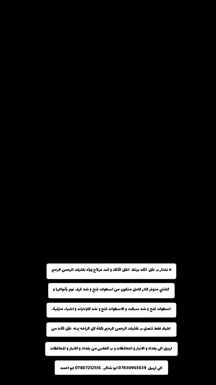 #للنقل الاثاث المنزلي 🚚داخل اربيل وخارج اربيل إلى جميع المحافظات
نقليات الرحمن الرحيم  ارخص شركة نقل  الأثاث

نقليات بأسعار مناسبه جدآ جدآ جدآ 

نقليات من اربيل إلى كافه المحافظات العراق

انقل الاثاث وانته مرتاح🙂

   يوجد كيا➕كنتر➕اتيكو⬅️حمل لنقل اثاث وغراض ومواد داخل (اربيل) وخارج (اربيل)ولجميع محافضات العراق بسعار مناسبه نقل /الانبار / بغداد / موصل / كركوك / سليمانيه / دهوك/النجف/ صلاح الدين /كربلاء/الحله/شرقاط/ديالى/البصره/المثنى/ وباقي محافظات (. الاتصال على الارقام 👇

***********  ابو شاكر 

***********
 

_كادر  عمل مختص  محترف في مجال نقل الاثاث🛋🛏
_كادر عمل مختص لفتح وشد جميع انواع الغرف) 🛠🚛
_كادر عمل مختص لتغليف
_كادر عمل مختص لفتح وشد سبالت 
_كادر عمل مختص لفتح الثريات وكاونترات
وبردات وجميع الكهربائيات 
_كادر عمل مختص لتنظيف البيوت وشقق 
#علماً🏠🚛
ان نقل شركة  للنقل الاثاث في جميع مناطق اربيل 🚛🚛

#كل هذا🛠
باسعار تنافسية بلاش البلاش فقط 👉🏻✅اتصل ونجيك لحد البيت🔥

اسعار مناسبه جداً       بس عليك تتصل فقط 

            
      
               نقليات الرحمن الرحيم
