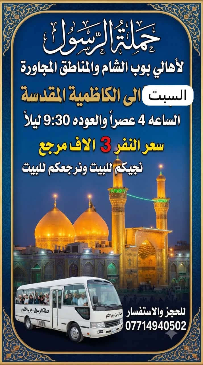 🔴حملة الرسول لأهالي بوب الشام والمناطق المجاورة🔴
#برنامج_زيارات_يوم_السبت👇👇👇
——————————————————————————
السبت الى كربلاء المقدسة 🕌🕌
الساعه 8 ليلاً والعوده 5 صباحاً 
سعر النفر 5 الاف مرجع 
نجيكم للبيت ونرجعكم للبيت 📍
——————————————————————————
السبت الى الكاظمية المقدسة 🕌🕌
الساعه 4 عصراً والعوده 9:30 ليلاً 
سعر النفر 3 الاف مرجع 
نجيكم للبيت ونرجعكم للبيت 📍
——————————————————————————
للحجز والاستفسار 
***********   #سارعوا_بالحجز
يوجد واتساب 24⏱️
