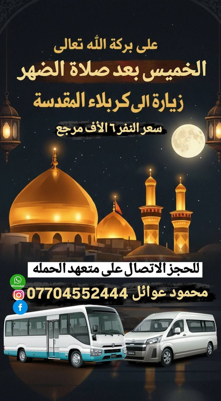 ( حملة أهالـــــــــي الحريه )
لنقل الزوار للعتبات المقدسة 
جدل حملتنا الثابت لرحلات الخميس
📿🕌🌙لأيام رمضان المبارك 🌙📿🕌
1)تنطلق حملتنا كل خميس ساعه 12:30 الظهر 
الـــى (زيارة كربلاء المقدسة) مرجع 6 الاف 🍀
ـــــ 2 تنطلق حملتنا الخميس بعد الفطور 2 ــــــ
الـــى زيارة كربلاءالمقدسه الساعة 8:30-مساءً
والرجوع بعد السحور أن شاء الله 🕕✅🕌..
🕌🌺سعر النفر الواحد ٧ الأف مرجع 🌹🌿
ـــــــــــــــ وماكان لله ينمو 🤲🍀 ــــــــــــــــ
للحجز أو الاستفسار الاتصال على متعهد الحمله 
محمود عوائل *********** 📞📱 .......
ــــــــــ عنوان مكتب وتجمع حملتنا ــــــــــــــ
الحريه الأولى شارع المختار فلكة الخشاب 
قرب مدرسة حليمة السعديه ✅🚎🌺 ..
