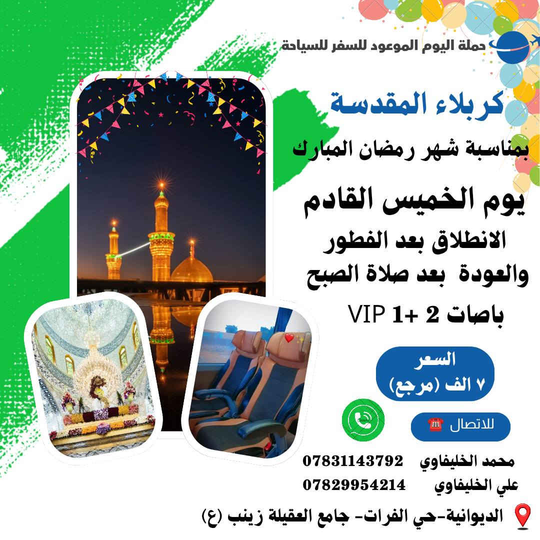 #شهر_رمضان_المبارك_باصات_Vlp 🌙 ⭐
🌃🌙#برنامج_شهر_رمضان_المبارك 🌃🌙
تعـــلن قافلة اليــوم المــوعود للســـفر والسيــاحة
ولزيــارة العتـــبات المقـــدسة اهــالي الديــــوانــية 🕌
يوم الخميس القادم 2026/2/19
⚠️ ✨ 🚌 الـبـاص الاول 🚌✨ ⚠️ 
الانـطـلاق/ الـسـاعـة 1 ظـهـراً 🕕 
والـعـوده /الـسـاعة 11 ليلاً🕕
كل هذا بســعر 7️⃣ الـف ديــنار فــقـط (مرجــع) 
⚠️ ✨ 🚌 الـبـاص الـثـانـي 🚌 ✨⚠️ 
 الانــطــلاق بـعـد الـفـطـور  الـسـاعـة 7 لـيـلاً 🕕 
 والـعـودة بـعـد صـلاة الـصـبح مـبـاشـرة🕕
كل هذا بســعر 7️⃣ الـف ديــنار فــقـط (مرجــع)
⚠️ مـلاحـظـة /الـبـاصـات VIP 2+1🚌💺⚠️ 
🔴🟠🟡🟢🔵🟣🔴🟠🟡🟢🔵🟣
التــجـــمع /الديـــوانــية ⬅️حـــي الفـــرات🌍
جامع العقيلة زينب ⬅️قرب سنتر علي للتسوق 🌍
للحــجــز الاتصــال علــى الرقم التـــالــي ☎️ 
*********** ☎️ مــحــمدالخلــيفـاوي
*********** ☎️ 

كروب التليجرام
https://t.me/mhrh43 
مـــوقـــع الـــتجــمع
https://maps.app.goo.gl/QELUD3opeAyXcRQj6
