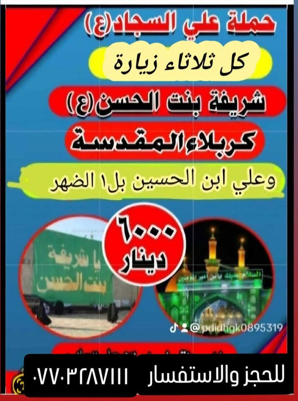 جدول زيارات الاثنين والثلاثاء 
الاثنين الساعه بل١ الضهر زيارة كربلاء المقدسة اجرة النفر 5 الاف

الثلاثاء وره صلاة الفجر زيارة النجف الاشرف والمقبره والكوفه اجرة النفر ٨لاف 

الثلاثاء لساعه ١الضهر زيارة العلويه شريفه وكربلاء اجرة النفر ٦مرجع 
للحجز والاستفسار الاتصال على الرقم ***********او***********
