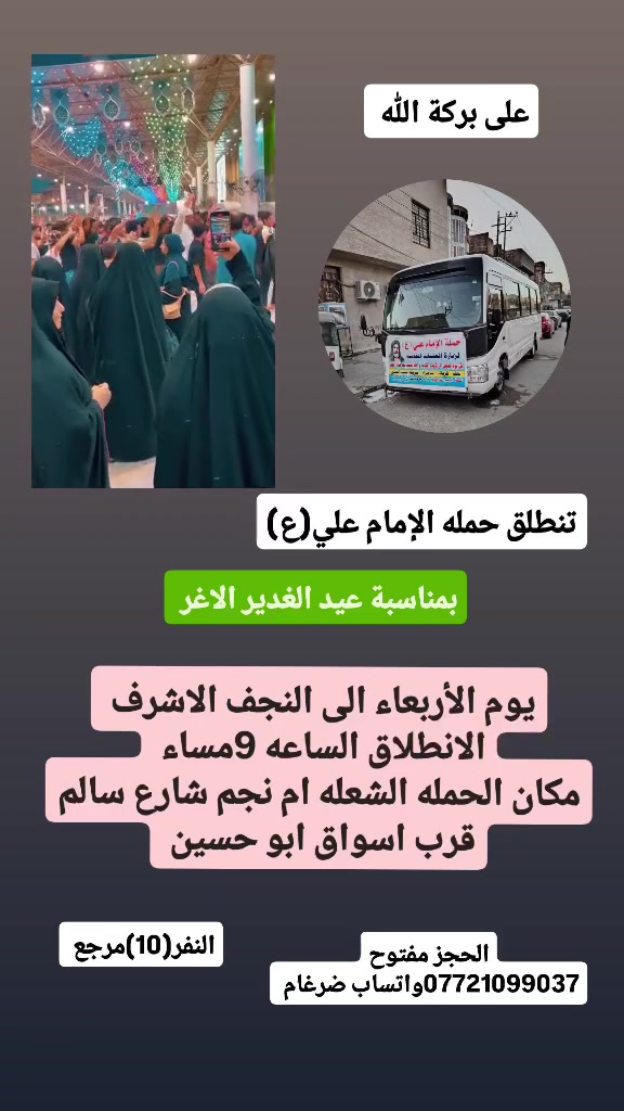 على بركة الله 
تنطلق حمله الإمام علي(ع)
بمناسبة عيد الغدير الاغر 
يوم الأربعاء الى النجف الاشرف  
الانطلاق الساعه 8ونص مساء  النفر(10)مرجع 

مكان الحمله الشعله ام نجم شارع سالم 
قرب أسواق ابو حسين 
الحجز مفتوح *********** واتساب ضرغام
