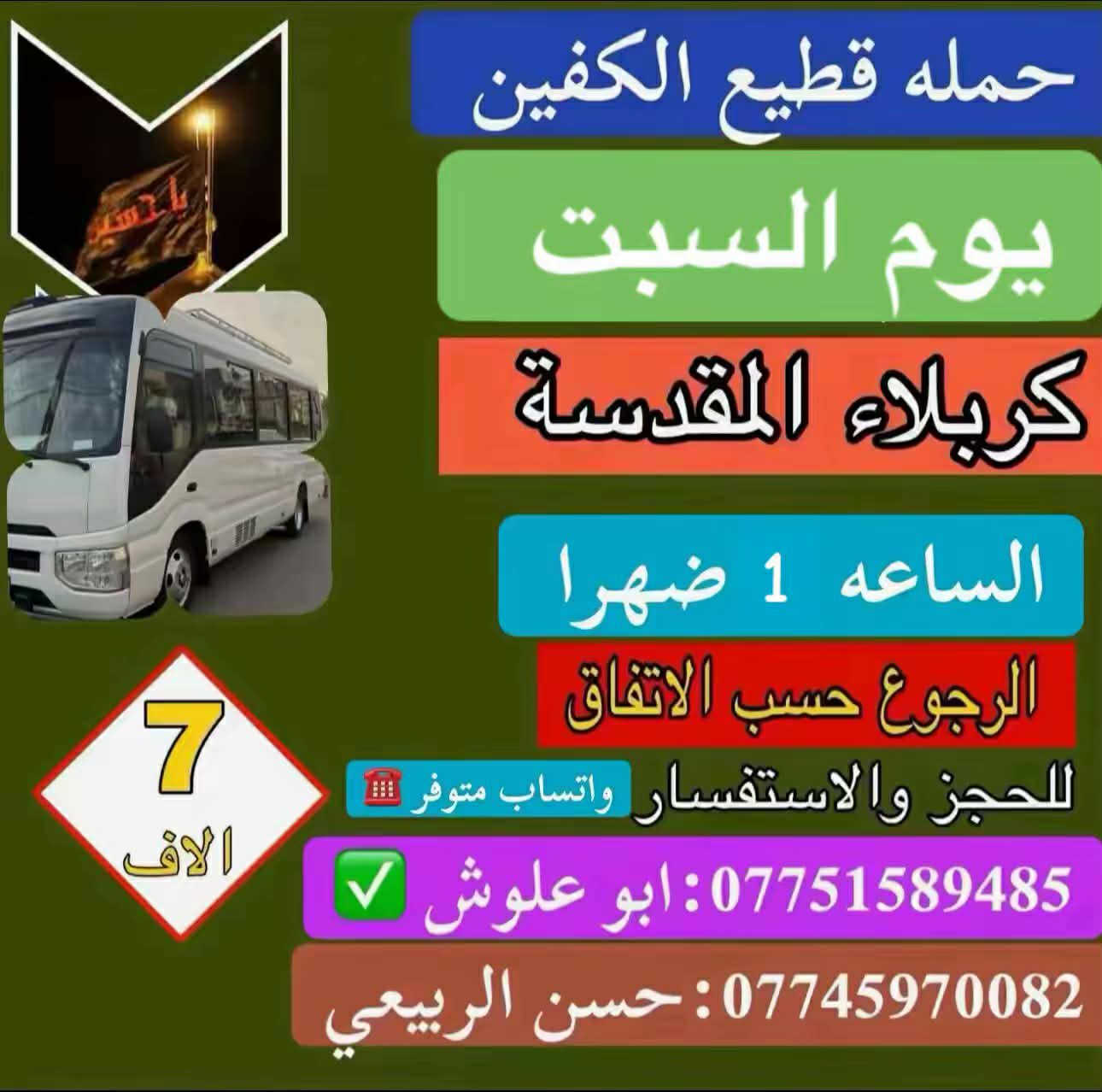 #تعلن_حمله_قطيع_الكفين
#برنامج_يوم_السبت سياره رقم ( 1 )

#الى_كربلاء_المقدسه الساعه 10صباحا 

والرجوع بعد صلاه المغرب 

سعر النفر 7 آلاف مرجع 

__________________________________________

#برنامج_يوم_السبت سياره رقم ( 2 ) 

#الى_كربلاء_المقدسه الساعه 1ضهرا 

والرجوع 10 ليلا 

سعر النفر 7 آلاف مرجع 

__________________________________________

#برنامج_يوم_السبت سياره رقم ( 3 ) 

#الى_الكاظميه_المقدسه الساعه 3ضهرا 

والرجوع 9 ليلا 

سعر النفر 3 آلاف مرجع 

_________________________________________

 الحجز والاستفسار ( *********** )

باداره سجاد الشيخ
